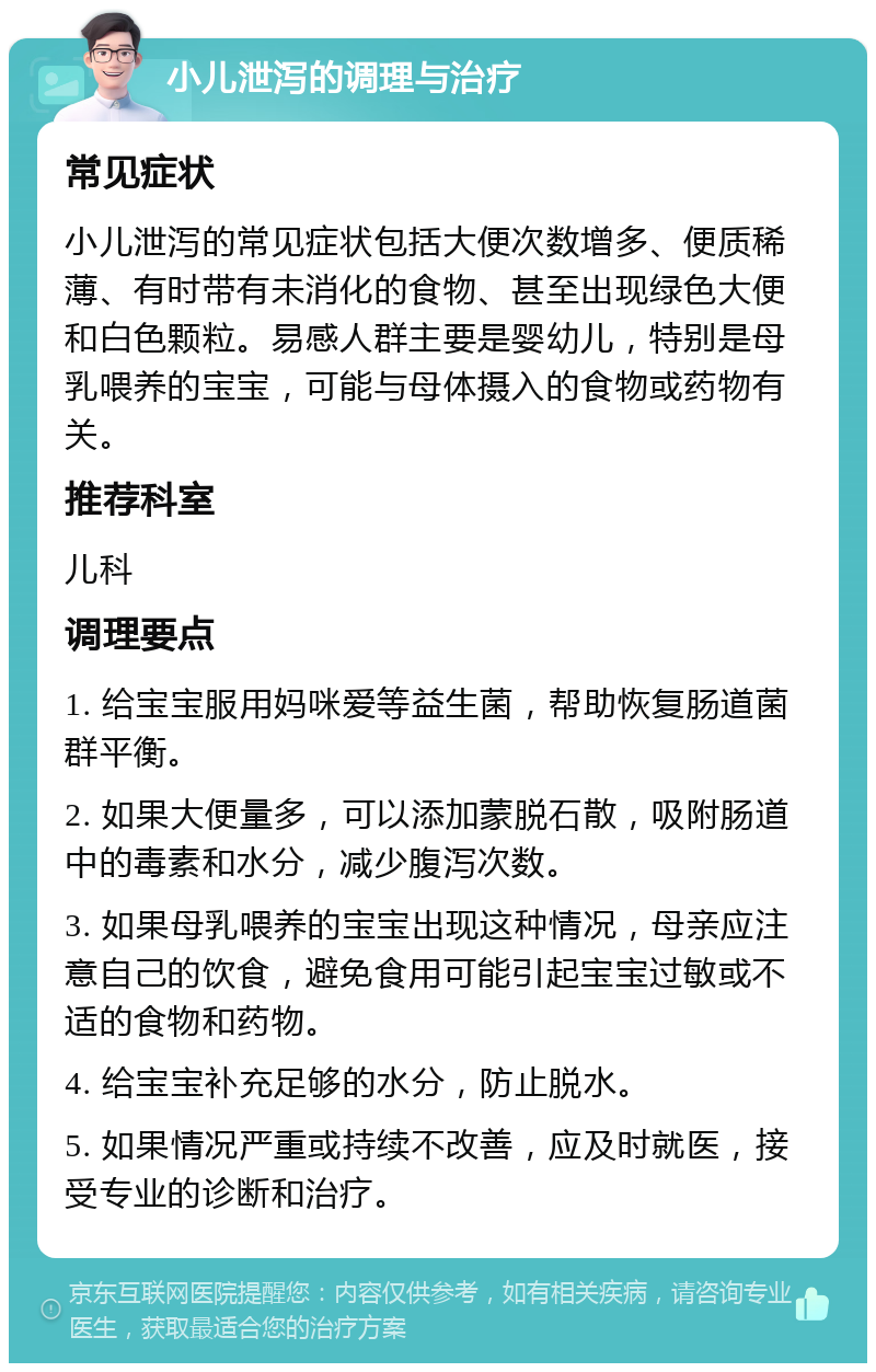 小儿泄泻的调理与治疗 常见症状 小儿泄泻的常见症状包括大便次数增多、便质稀薄、有时带有未消化的食物、甚至出现绿色大便和白色颗粒。易感人群主要是婴幼儿，特别是母乳喂养的宝宝，可能与母体摄入的食物或药物有关。 推荐科室 儿科 调理要点 1. 给宝宝服用妈咪爱等益生菌，帮助恢复肠道菌群平衡。 2. 如果大便量多，可以添加蒙脱石散，吸附肠道中的毒素和水分，减少腹泻次数。 3. 如果母乳喂养的宝宝出现这种情况，母亲应注意自己的饮食，避免食用可能引起宝宝过敏或不适的食物和药物。 4. 给宝宝补充足够的水分，防止脱水。 5. 如果情况严重或持续不改善，应及时就医，接受专业的诊断和治疗。