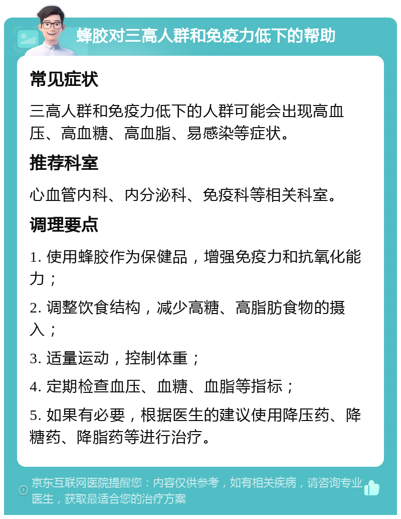 蜂胶对三高人群和免疫力低下的帮助 常见症状 三高人群和免疫力低下的人群可能会出现高血压、高血糖、高血脂、易感染等症状。 推荐科室 心血管内科、内分泌科、免疫科等相关科室。 调理要点 1. 使用蜂胶作为保健品，增强免疫力和抗氧化能力； 2. 调整饮食结构，减少高糖、高脂肪食物的摄入； 3. 适量运动，控制体重； 4. 定期检查血压、血糖、血脂等指标； 5. 如果有必要，根据医生的建议使用降压药、降糖药、降脂药等进行治疗。