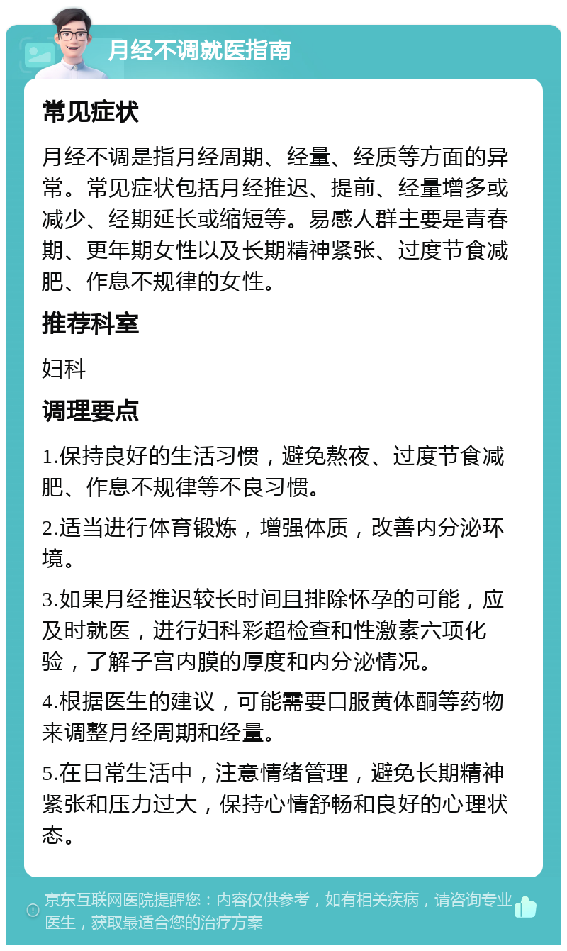 月经不调就医指南 常见症状 月经不调是指月经周期、经量、经质等方面的异常。常见症状包括月经推迟、提前、经量增多或减少、经期延长或缩短等。易感人群主要是青春期、更年期女性以及长期精神紧张、过度节食减肥、作息不规律的女性。 推荐科室 妇科 调理要点 1.保持良好的生活习惯，避免熬夜、过度节食减肥、作息不规律等不良习惯。 2.适当进行体育锻炼，增强体质，改善内分泌环境。 3.如果月经推迟较长时间且排除怀孕的可能，应及时就医，进行妇科彩超检查和性激素六项化验，了解子宫内膜的厚度和内分泌情况。 4.根据医生的建议，可能需要口服黄体酮等药物来调整月经周期和经量。 5.在日常生活中，注意情绪管理，避免长期精神紧张和压力过大，保持心情舒畅和良好的心理状态。