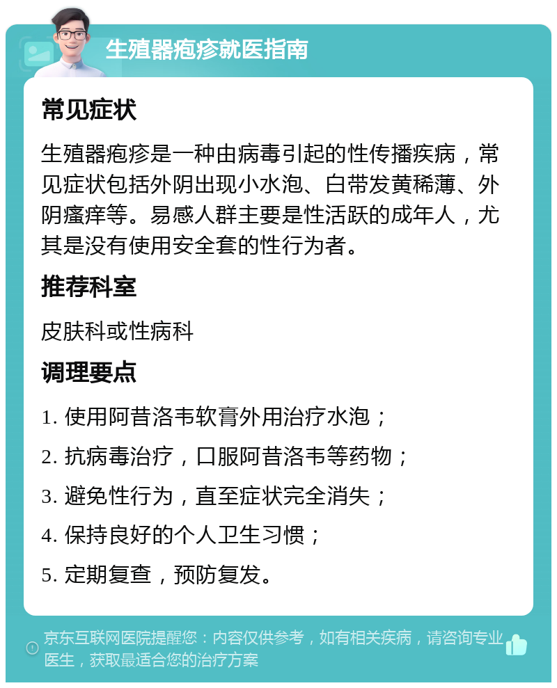 生殖器疱疹就医指南 常见症状 生殖器疱疹是一种由病毒引起的性传播疾病，常见症状包括外阴出现小水泡、白带发黄稀薄、外阴瘙痒等。易感人群主要是性活跃的成年人，尤其是没有使用安全套的性行为者。 推荐科室 皮肤科或性病科 调理要点 1. 使用阿昔洛韦软膏外用治疗水泡； 2. 抗病毒治疗，口服阿昔洛韦等药物； 3. 避免性行为，直至症状完全消失； 4. 保持良好的个人卫生习惯； 5. 定期复查，预防复发。