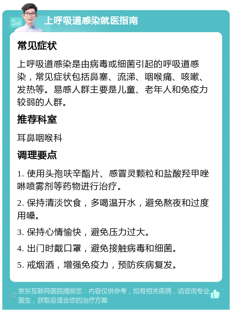 上呼吸道感染就医指南 常见症状 上呼吸道感染是由病毒或细菌引起的呼吸道感染，常见症状包括鼻塞、流涕、咽喉痛、咳嗽、发热等。易感人群主要是儿童、老年人和免疫力较弱的人群。 推荐科室 耳鼻咽喉科 调理要点 1. 使用头孢呋辛酯片、感冒灵颗粒和盐酸羟甲唑啉喷雾剂等药物进行治疗。 2. 保持清淡饮食，多喝温开水，避免熬夜和过度用嗓。 3. 保持心情愉快，避免压力过大。 4. 出门时戴口罩，避免接触病毒和细菌。 5. 戒烟酒，增强免疫力，预防疾病复发。