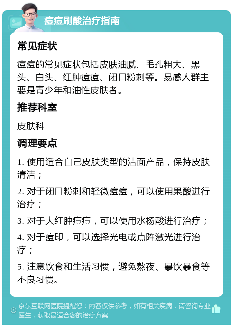 痘痘刷酸治疗指南 常见症状 痘痘的常见症状包括皮肤油腻、毛孔粗大、黑头、白头、红肿痘痘、闭口粉刺等。易感人群主要是青少年和油性皮肤者。 推荐科室 皮肤科 调理要点 1. 使用适合自己皮肤类型的洁面产品，保持皮肤清洁； 2. 对于闭口粉刺和轻微痘痘，可以使用果酸进行治疗； 3. 对于大红肿痘痘，可以使用水杨酸进行治疗； 4. 对于痘印，可以选择光电或点阵激光进行治疗； 5. 注意饮食和生活习惯，避免熬夜、暴饮暴食等不良习惯。