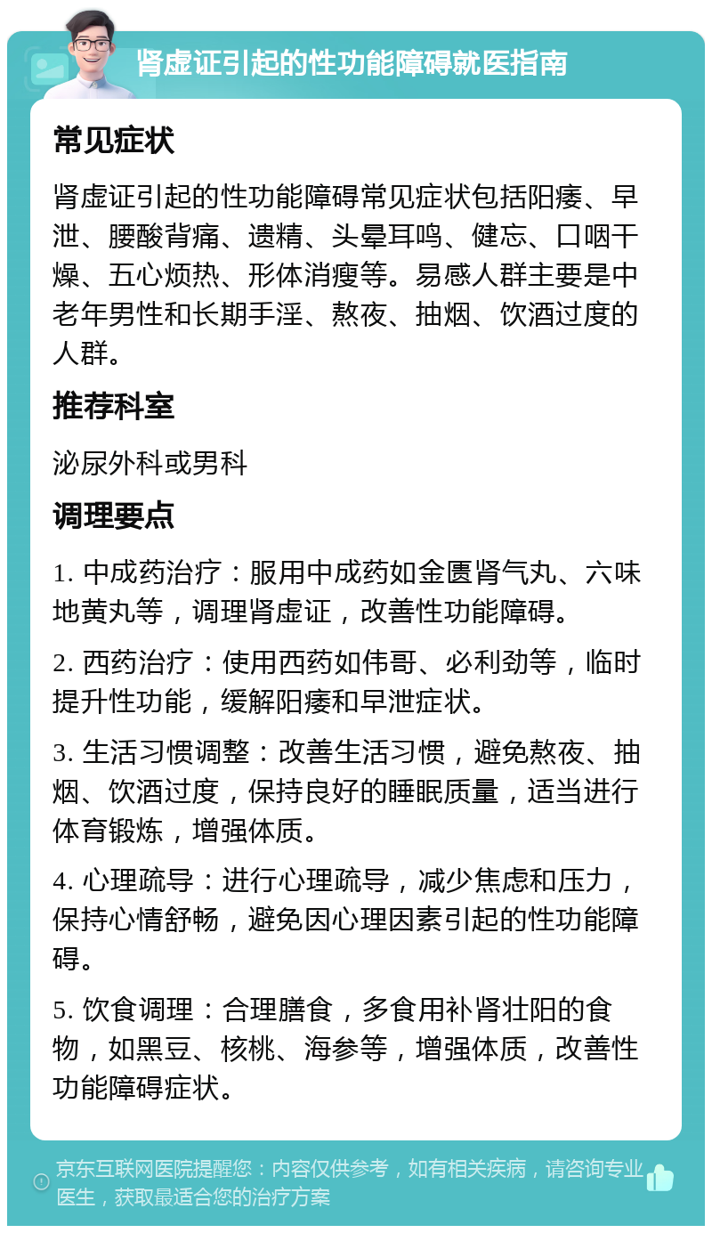 肾虚证引起的性功能障碍就医指南 常见症状 肾虚证引起的性功能障碍常见症状包括阳痿、早泄、腰酸背痛、遗精、头晕耳鸣、健忘、口咽干燥、五心烦热、形体消瘦等。易感人群主要是中老年男性和长期手淫、熬夜、抽烟、饮酒过度的人群。 推荐科室 泌尿外科或男科 调理要点 1. 中成药治疗：服用中成药如金匮肾气丸、六味地黄丸等，调理肾虚证，改善性功能障碍。 2. 西药治疗：使用西药如伟哥、必利劲等，临时提升性功能，缓解阳痿和早泄症状。 3. 生活习惯调整：改善生活习惯，避免熬夜、抽烟、饮酒过度，保持良好的睡眠质量，适当进行体育锻炼，增强体质。 4. 心理疏导：进行心理疏导，减少焦虑和压力，保持心情舒畅，避免因心理因素引起的性功能障碍。 5. 饮食调理：合理膳食，多食用补肾壮阳的食物，如黑豆、核桃、海参等，增强体质，改善性功能障碍症状。