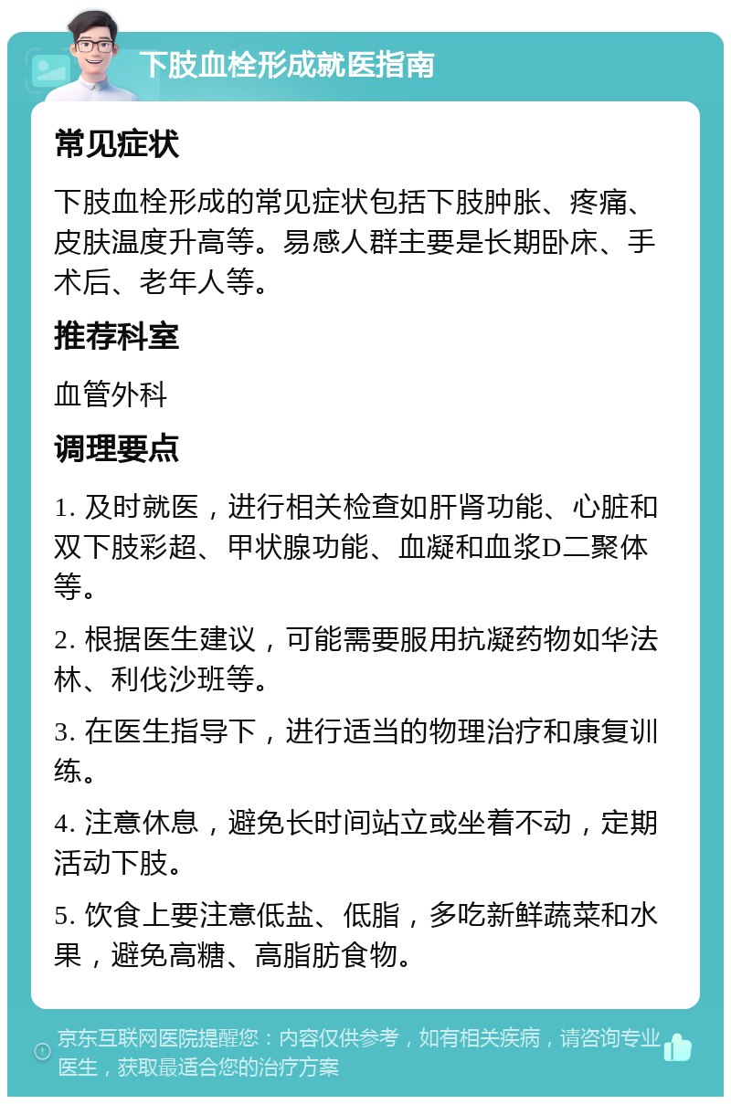 下肢血栓形成就医指南 常见症状 下肢血栓形成的常见症状包括下肢肿胀、疼痛、皮肤温度升高等。易感人群主要是长期卧床、手术后、老年人等。 推荐科室 血管外科 调理要点 1. 及时就医，进行相关检查如肝肾功能、心脏和双下肢彩超、甲状腺功能、血凝和血浆D二聚体等。 2. 根据医生建议，可能需要服用抗凝药物如华法林、利伐沙班等。 3. 在医生指导下，进行适当的物理治疗和康复训练。 4. 注意休息，避免长时间站立或坐着不动，定期活动下肢。 5. 饮食上要注意低盐、低脂，多吃新鲜蔬菜和水果，避免高糖、高脂肪食物。