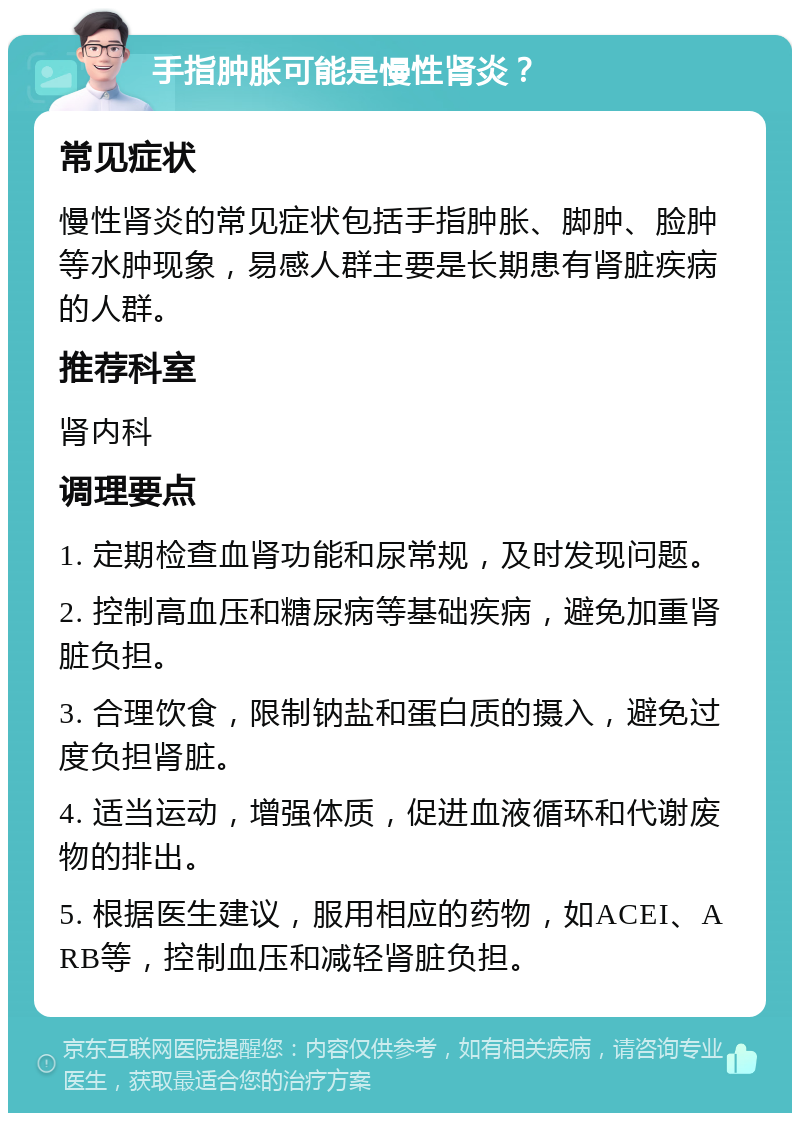 手指肿胀可能是慢性肾炎？ 常见症状 慢性肾炎的常见症状包括手指肿胀、脚肿、脸肿等水肿现象，易感人群主要是长期患有肾脏疾病的人群。 推荐科室 肾内科 调理要点 1. 定期检查血肾功能和尿常规，及时发现问题。 2. 控制高血压和糖尿病等基础疾病，避免加重肾脏负担。 3. 合理饮食，限制钠盐和蛋白质的摄入，避免过度负担肾脏。 4. 适当运动，增强体质，促进血液循环和代谢废物的排出。 5. 根据医生建议，服用相应的药物，如ACEI、ARB等，控制血压和减轻肾脏负担。