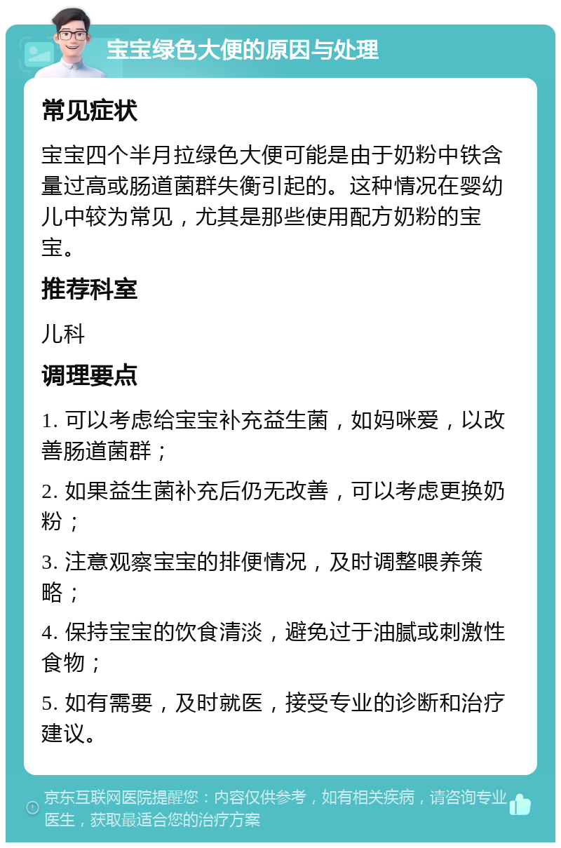 宝宝绿色大便的原因与处理 常见症状 宝宝四个半月拉绿色大便可能是由于奶粉中铁含量过高或肠道菌群失衡引起的。这种情况在婴幼儿中较为常见，尤其是那些使用配方奶粉的宝宝。 推荐科室 儿科 调理要点 1. 可以考虑给宝宝补充益生菌，如妈咪爱，以改善肠道菌群； 2. 如果益生菌补充后仍无改善，可以考虑更换奶粉； 3. 注意观察宝宝的排便情况，及时调整喂养策略； 4. 保持宝宝的饮食清淡，避免过于油腻或刺激性食物； 5. 如有需要，及时就医，接受专业的诊断和治疗建议。