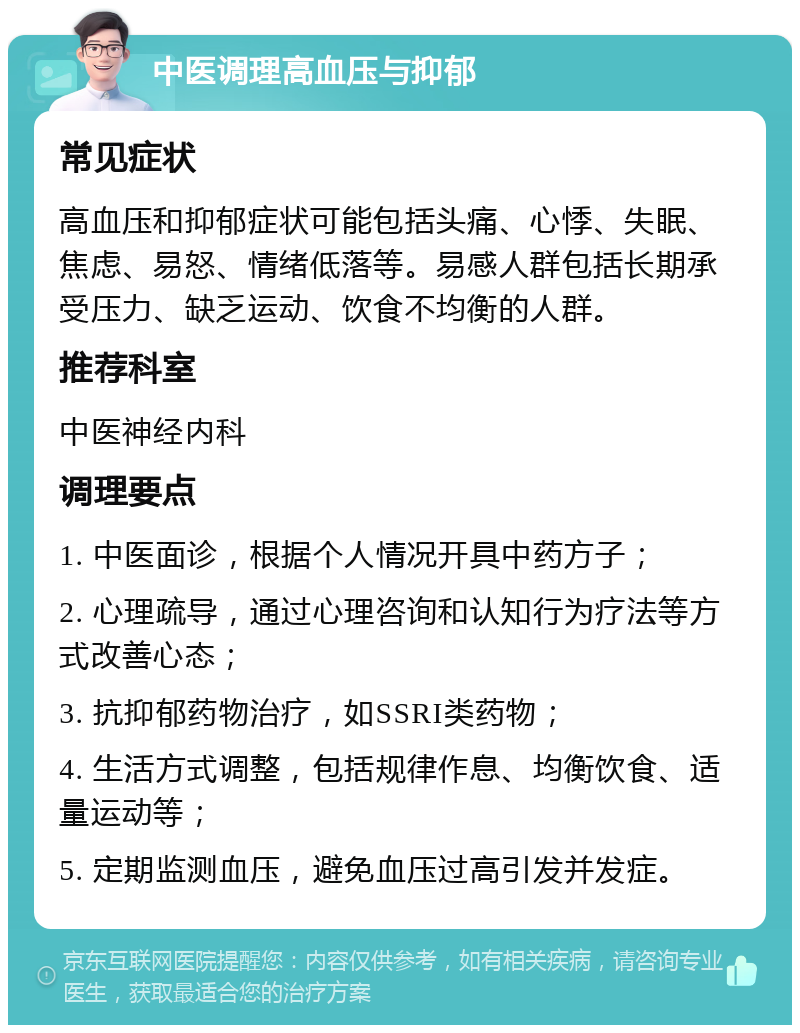 中医调理高血压与抑郁 常见症状 高血压和抑郁症状可能包括头痛、心悸、失眠、焦虑、易怒、情绪低落等。易感人群包括长期承受压力、缺乏运动、饮食不均衡的人群。 推荐科室 中医神经内科 调理要点 1. 中医面诊，根据个人情况开具中药方子； 2. 心理疏导，通过心理咨询和认知行为疗法等方式改善心态； 3. 抗抑郁药物治疗，如SSRI类药物； 4. 生活方式调整，包括规律作息、均衡饮食、适量运动等； 5. 定期监测血压，避免血压过高引发并发症。