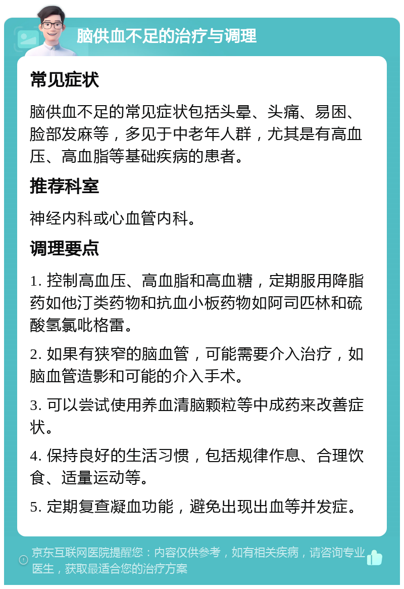 脑供血不足的治疗与调理 常见症状 脑供血不足的常见症状包括头晕、头痛、易困、脸部发麻等，多见于中老年人群，尤其是有高血压、高血脂等基础疾病的患者。 推荐科室 神经内科或心血管内科。 调理要点 1. 控制高血压、高血脂和高血糖，定期服用降脂药如他汀类药物和抗血小板药物如阿司匹林和硫酸氢氯吡格雷。 2. 如果有狭窄的脑血管，可能需要介入治疗，如脑血管造影和可能的介入手术。 3. 可以尝试使用养血清脑颗粒等中成药来改善症状。 4. 保持良好的生活习惯，包括规律作息、合理饮食、适量运动等。 5. 定期复查凝血功能，避免出现出血等并发症。