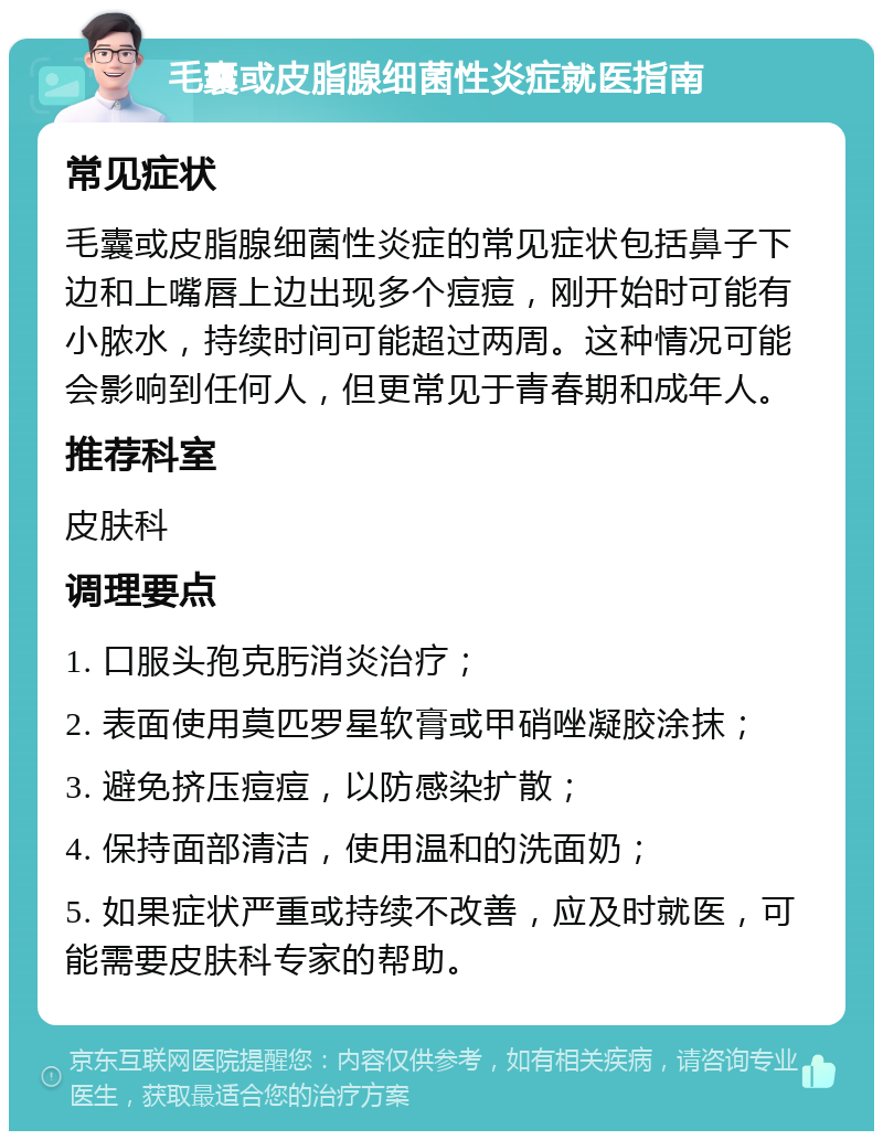 毛囊或皮脂腺细菌性炎症就医指南 常见症状 毛囊或皮脂腺细菌性炎症的常见症状包括鼻子下边和上嘴唇上边出现多个痘痘，刚开始时可能有小脓水，持续时间可能超过两周。这种情况可能会影响到任何人，但更常见于青春期和成年人。 推荐科室 皮肤科 调理要点 1. 口服头孢克肟消炎治疗； 2. 表面使用莫匹罗星软膏或甲硝唑凝胶涂抹； 3. 避免挤压痘痘，以防感染扩散； 4. 保持面部清洁，使用温和的洗面奶； 5. 如果症状严重或持续不改善，应及时就医，可能需要皮肤科专家的帮助。