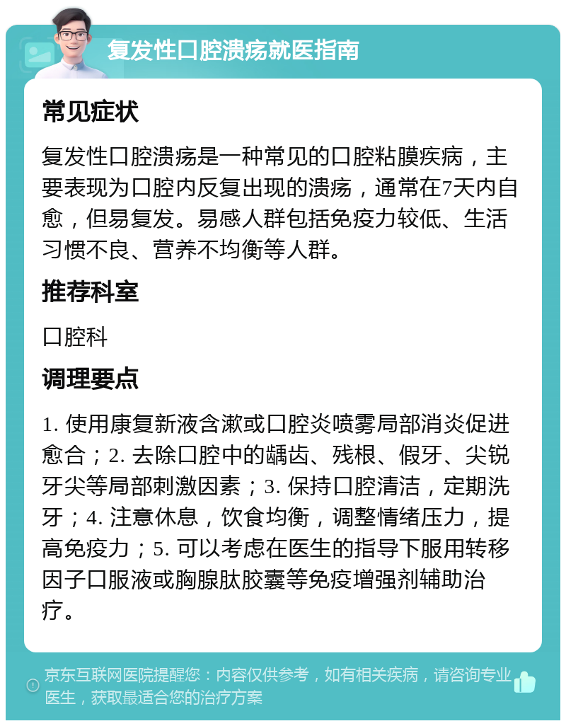 复发性口腔溃疡就医指南 常见症状 复发性口腔溃疡是一种常见的口腔粘膜疾病，主要表现为口腔内反复出现的溃疡，通常在7天内自愈，但易复发。易感人群包括免疫力较低、生活习惯不良、营养不均衡等人群。 推荐科室 口腔科 调理要点 1. 使用康复新液含漱或口腔炎喷雾局部消炎促进愈合；2. 去除口腔中的龋齿、残根、假牙、尖锐牙尖等局部刺激因素；3. 保持口腔清洁，定期洗牙；4. 注意休息，饮食均衡，调整情绪压力，提高免疫力；5. 可以考虑在医生的指导下服用转移因子口服液或胸腺肽胶囊等免疫增强剂辅助治疗。