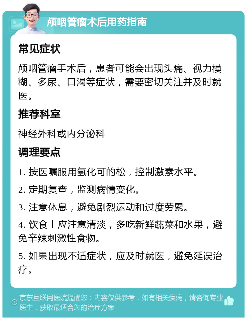 颅咽管瘤术后用药指南 常见症状 颅咽管瘤手术后，患者可能会出现头痛、视力模糊、多尿、口渴等症状，需要密切关注并及时就医。 推荐科室 神经外科或内分泌科 调理要点 1. 按医嘱服用氢化可的松，控制激素水平。 2. 定期复查，监测病情变化。 3. 注意休息，避免剧烈运动和过度劳累。 4. 饮食上应注意清淡，多吃新鲜蔬菜和水果，避免辛辣刺激性食物。 5. 如果出现不适症状，应及时就医，避免延误治疗。