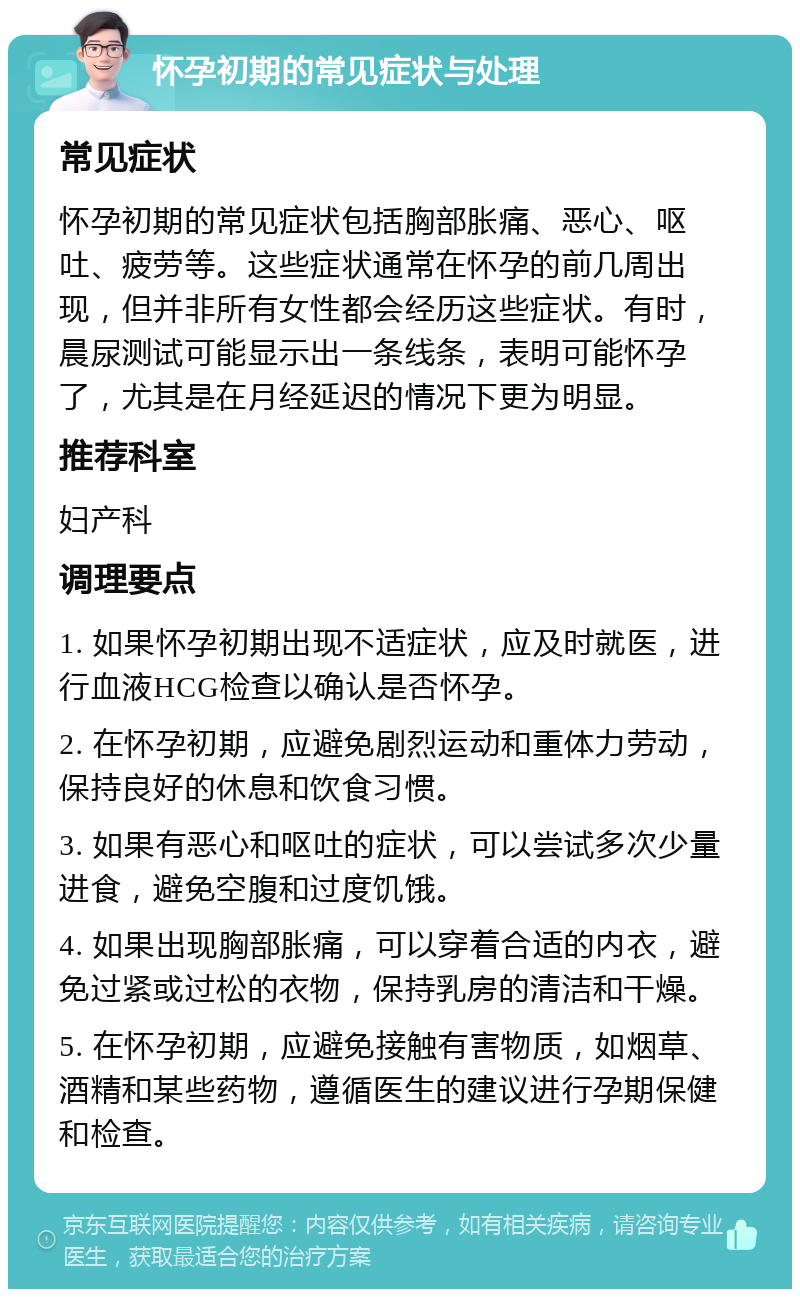 怀孕初期的常见症状与处理 常见症状 怀孕初期的常见症状包括胸部胀痛、恶心、呕吐、疲劳等。这些症状通常在怀孕的前几周出现，但并非所有女性都会经历这些症状。有时，晨尿测试可能显示出一条线条，表明可能怀孕了，尤其是在月经延迟的情况下更为明显。 推荐科室 妇产科 调理要点 1. 如果怀孕初期出现不适症状，应及时就医，进行血液HCG检查以确认是否怀孕。 2. 在怀孕初期，应避免剧烈运动和重体力劳动，保持良好的休息和饮食习惯。 3. 如果有恶心和呕吐的症状，可以尝试多次少量进食，避免空腹和过度饥饿。 4. 如果出现胸部胀痛，可以穿着合适的内衣，避免过紧或过松的衣物，保持乳房的清洁和干燥。 5. 在怀孕初期，应避免接触有害物质，如烟草、酒精和某些药物，遵循医生的建议进行孕期保健和检查。