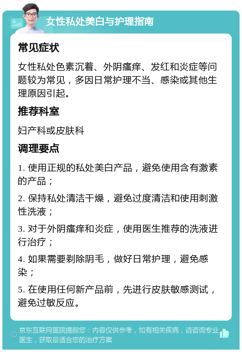 女性私处美白与护理指南 常见症状 女性私处色素沉着、外阴瘙痒、发红和炎症等问题较为常见，多因日常护理不当、感染或其他生理原因引起。 推荐科室 妇产科或皮肤科 调理要点 1. 使用正规的私处美白产品，避免使用含有激素的产品； 2. 保持私处清洁干燥，避免过度清洁和使用刺激性洗液； 3. 对于外阴瘙痒和炎症，使用医生推荐的洗液进行治疗； 4. 如果需要剃除阴毛，做好日常护理，避免感染； 5. 在使用任何新产品前，先进行皮肤敏感测试，避免过敏反应。