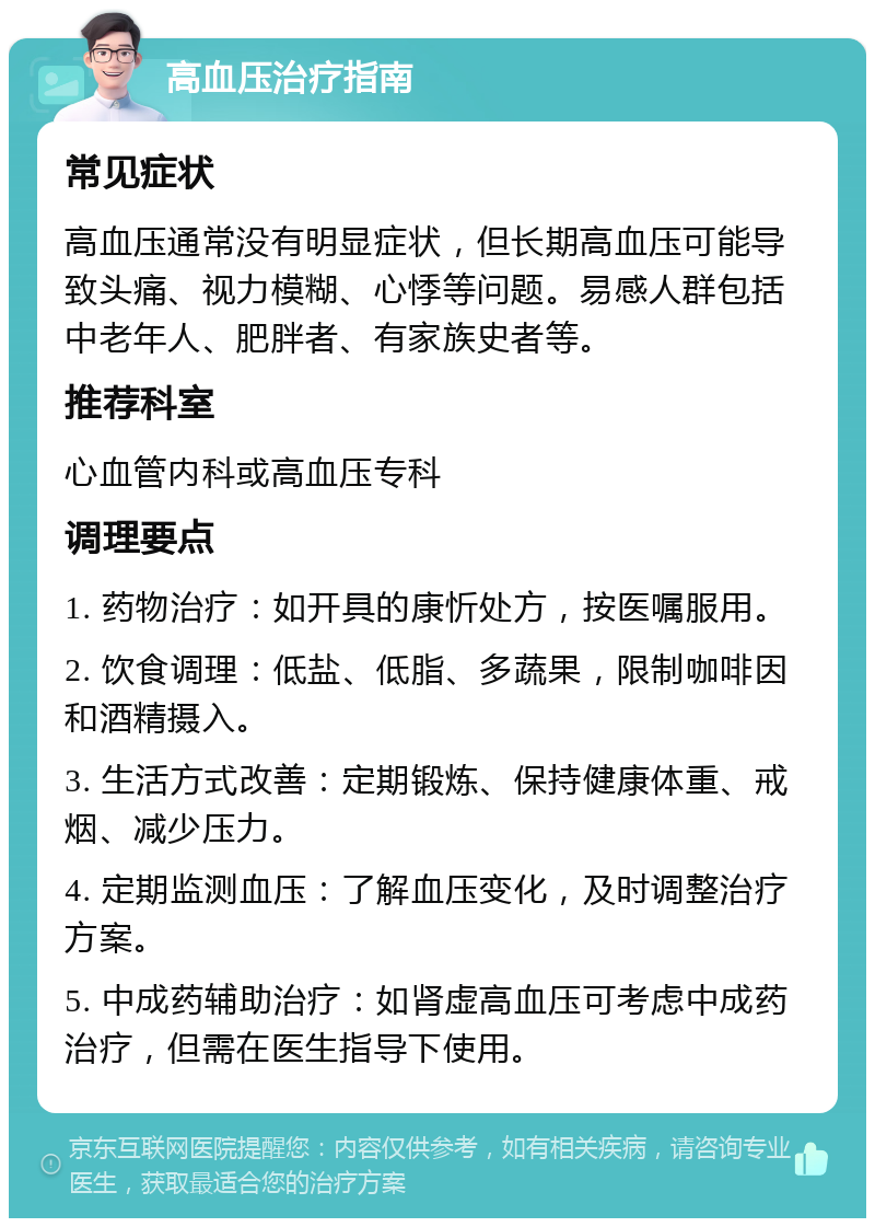 高血压治疗指南 常见症状 高血压通常没有明显症状，但长期高血压可能导致头痛、视力模糊、心悸等问题。易感人群包括中老年人、肥胖者、有家族史者等。 推荐科室 心血管内科或高血压专科 调理要点 1. 药物治疗：如开具的康忻处方，按医嘱服用。 2. 饮食调理：低盐、低脂、多蔬果，限制咖啡因和酒精摄入。 3. 生活方式改善：定期锻炼、保持健康体重、戒烟、减少压力。 4. 定期监测血压：了解血压变化，及时调整治疗方案。 5. 中成药辅助治疗：如肾虚高血压可考虑中成药治疗，但需在医生指导下使用。