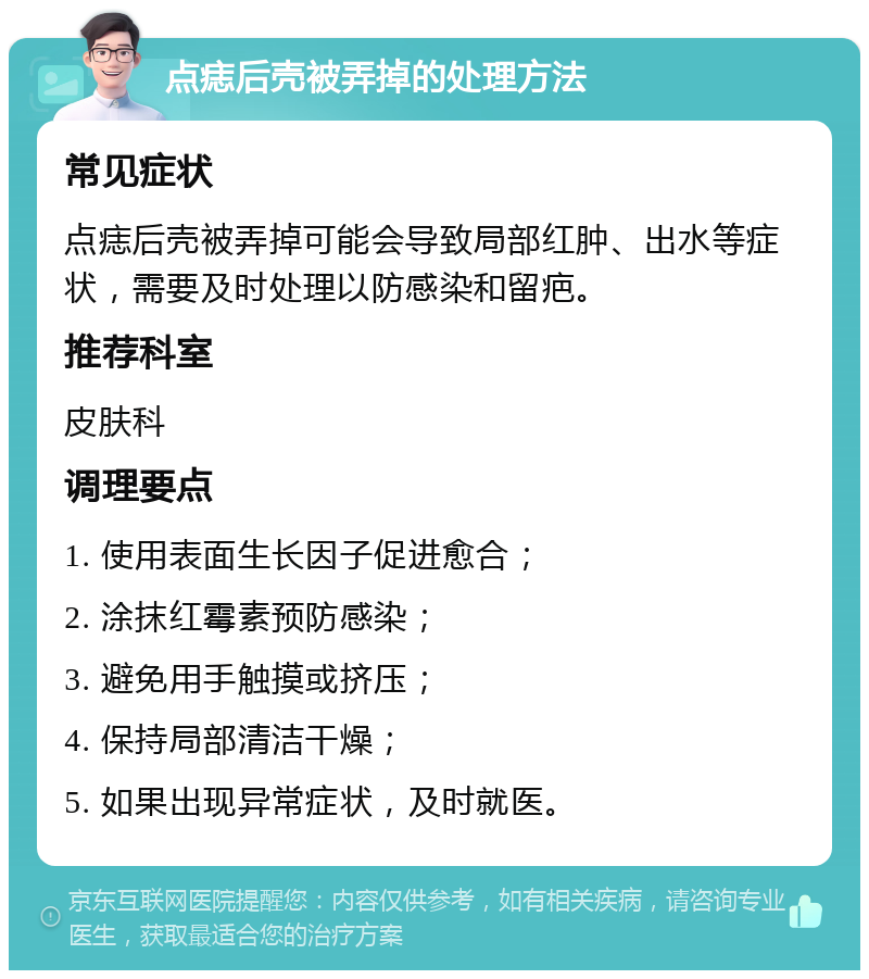 点痣后壳被弄掉的处理方法 常见症状 点痣后壳被弄掉可能会导致局部红肿、出水等症状，需要及时处理以防感染和留疤。 推荐科室 皮肤科 调理要点 1. 使用表面生长因子促进愈合； 2. 涂抹红霉素预防感染； 3. 避免用手触摸或挤压； 4. 保持局部清洁干燥； 5. 如果出现异常症状，及时就医。