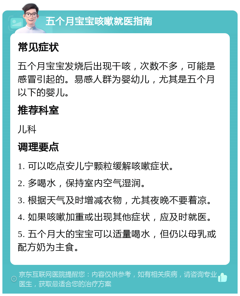 五个月宝宝咳嗽就医指南 常见症状 五个月宝宝发烧后出现干咳，次数不多，可能是感冒引起的。易感人群为婴幼儿，尤其是五个月以下的婴儿。 推荐科室 儿科 调理要点 1. 可以吃点安儿宁颗粒缓解咳嗽症状。 2. 多喝水，保持室内空气湿润。 3. 根据天气及时增减衣物，尤其夜晚不要着凉。 4. 如果咳嗽加重或出现其他症状，应及时就医。 5. 五个月大的宝宝可以适量喝水，但仍以母乳或配方奶为主食。