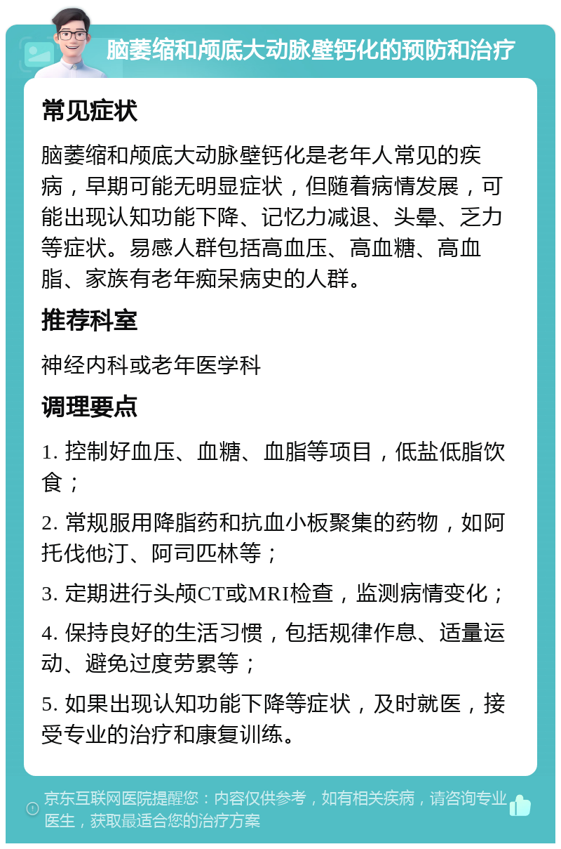 脑萎缩和颅底大动脉壁钙化的预防和治疗 常见症状 脑萎缩和颅底大动脉壁钙化是老年人常见的疾病，早期可能无明显症状，但随着病情发展，可能出现认知功能下降、记忆力减退、头晕、乏力等症状。易感人群包括高血压、高血糖、高血脂、家族有老年痴呆病史的人群。 推荐科室 神经内科或老年医学科 调理要点 1. 控制好血压、血糖、血脂等项目，低盐低脂饮食； 2. 常规服用降脂药和抗血小板聚集的药物，如阿托伐他汀、阿司匹林等； 3. 定期进行头颅CT或MRI检查，监测病情变化； 4. 保持良好的生活习惯，包括规律作息、适量运动、避免过度劳累等； 5. 如果出现认知功能下降等症状，及时就医，接受专业的治疗和康复训练。