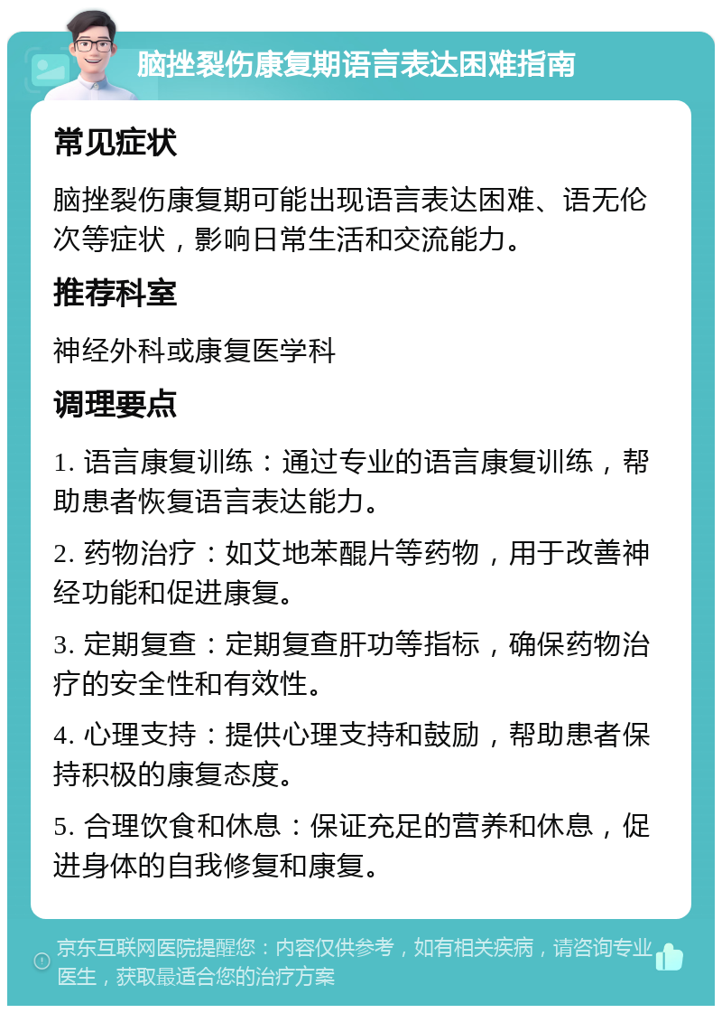 脑挫裂伤康复期语言表达困难指南 常见症状 脑挫裂伤康复期可能出现语言表达困难、语无伦次等症状，影响日常生活和交流能力。 推荐科室 神经外科或康复医学科 调理要点 1. 语言康复训练：通过专业的语言康复训练，帮助患者恢复语言表达能力。 2. 药物治疗：如艾地苯醌片等药物，用于改善神经功能和促进康复。 3. 定期复查：定期复查肝功等指标，确保药物治疗的安全性和有效性。 4. 心理支持：提供心理支持和鼓励，帮助患者保持积极的康复态度。 5. 合理饮食和休息：保证充足的营养和休息，促进身体的自我修复和康复。