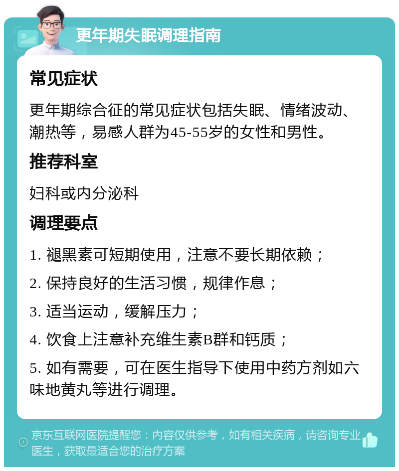 更年期失眠调理指南 常见症状 更年期综合征的常见症状包括失眠、情绪波动、潮热等，易感人群为45-55岁的女性和男性。 推荐科室 妇科或内分泌科 调理要点 1. 褪黑素可短期使用，注意不要长期依赖； 2. 保持良好的生活习惯，规律作息； 3. 适当运动，缓解压力； 4. 饮食上注意补充维生素B群和钙质； 5. 如有需要，可在医生指导下使用中药方剂如六味地黄丸等进行调理。