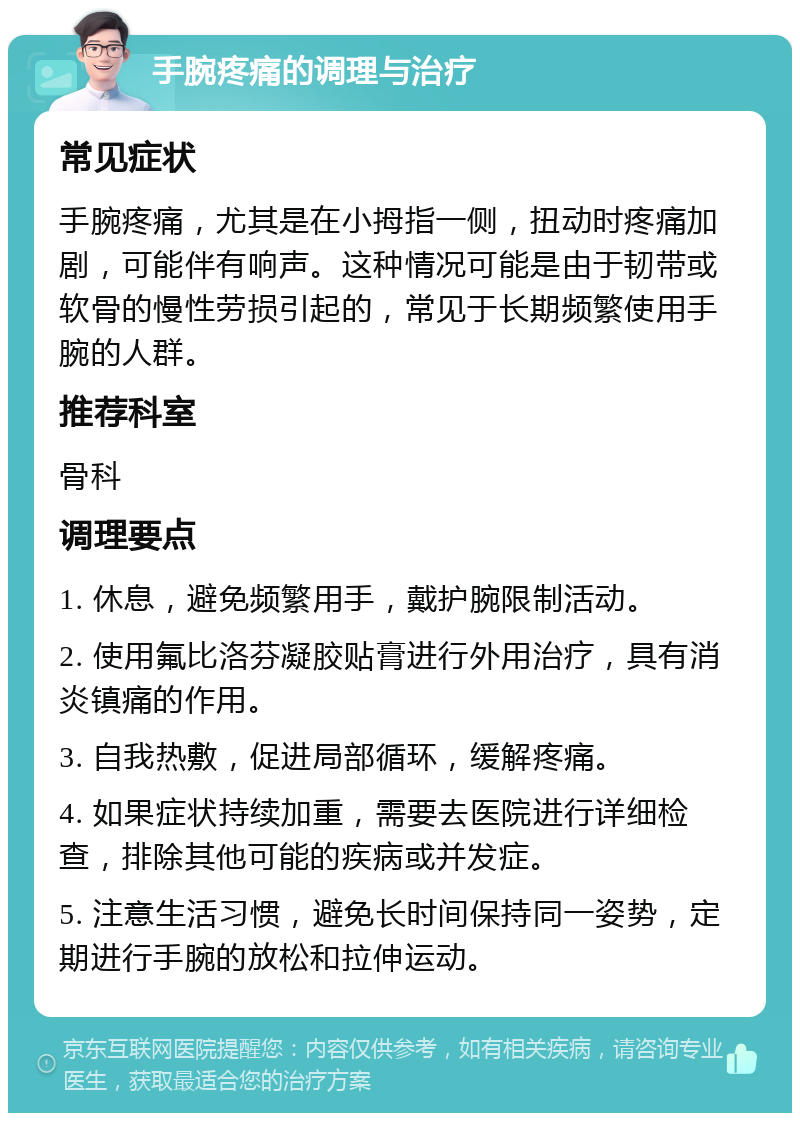 手腕疼痛的调理与治疗 常见症状 手腕疼痛，尤其是在小拇指一侧，扭动时疼痛加剧，可能伴有响声。这种情况可能是由于韧带或软骨的慢性劳损引起的，常见于长期频繁使用手腕的人群。 推荐科室 骨科 调理要点 1. 休息，避免频繁用手，戴护腕限制活动。 2. 使用氟比洛芬凝胶贴膏进行外用治疗，具有消炎镇痛的作用。 3. 自我热敷，促进局部循环，缓解疼痛。 4. 如果症状持续加重，需要去医院进行详细检查，排除其他可能的疾病或并发症。 5. 注意生活习惯，避免长时间保持同一姿势，定期进行手腕的放松和拉伸运动。