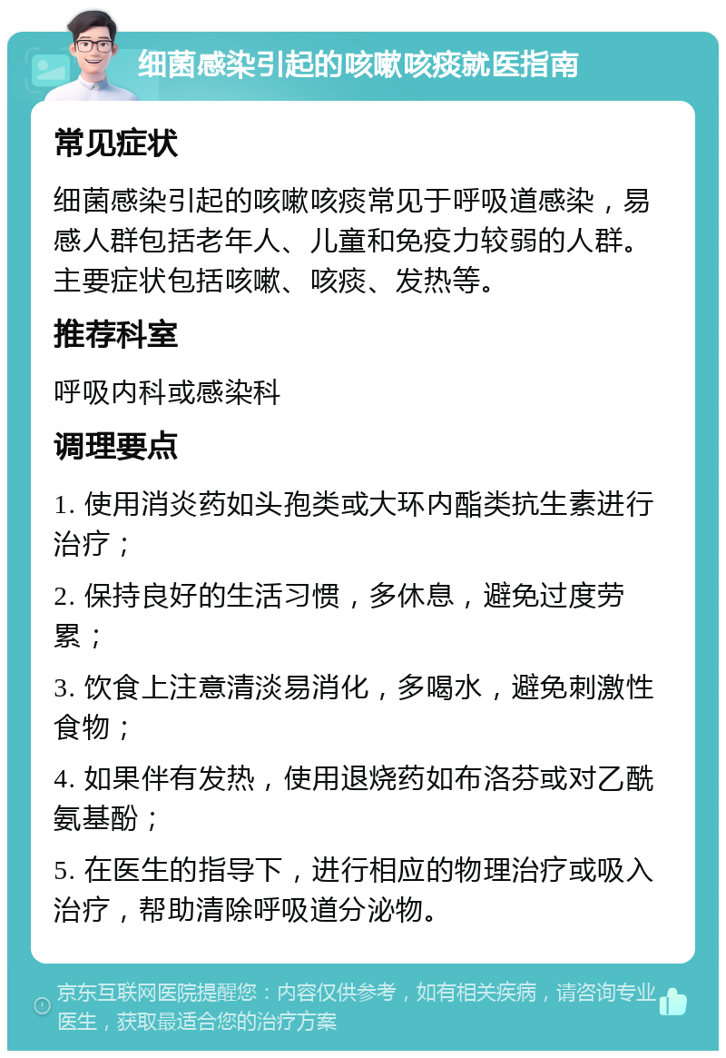 细菌感染引起的咳嗽咳痰就医指南 常见症状 细菌感染引起的咳嗽咳痰常见于呼吸道感染，易感人群包括老年人、儿童和免疫力较弱的人群。主要症状包括咳嗽、咳痰、发热等。 推荐科室 呼吸内科或感染科 调理要点 1. 使用消炎药如头孢类或大环内酯类抗生素进行治疗； 2. 保持良好的生活习惯，多休息，避免过度劳累； 3. 饮食上注意清淡易消化，多喝水，避免刺激性食物； 4. 如果伴有发热，使用退烧药如布洛芬或对乙酰氨基酚； 5. 在医生的指导下，进行相应的物理治疗或吸入治疗，帮助清除呼吸道分泌物。