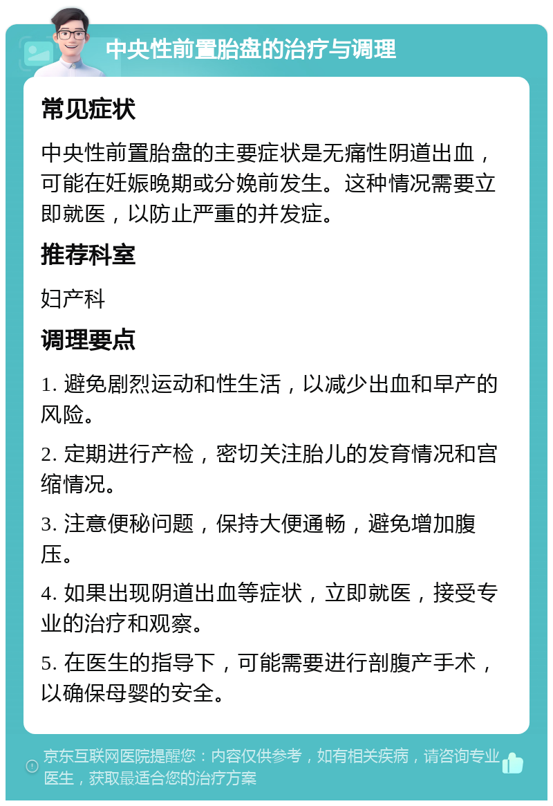 中央性前置胎盘的治疗与调理 常见症状 中央性前置胎盘的主要症状是无痛性阴道出血，可能在妊娠晚期或分娩前发生。这种情况需要立即就医，以防止严重的并发症。 推荐科室 妇产科 调理要点 1. 避免剧烈运动和性生活，以减少出血和早产的风险。 2. 定期进行产检，密切关注胎儿的发育情况和宫缩情况。 3. 注意便秘问题，保持大便通畅，避免增加腹压。 4. 如果出现阴道出血等症状，立即就医，接受专业的治疗和观察。 5. 在医生的指导下，可能需要进行剖腹产手术，以确保母婴的安全。