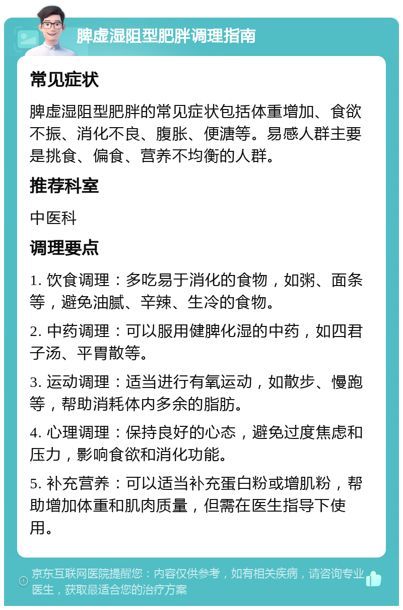 脾虚湿阻型肥胖调理指南 常见症状 脾虚湿阻型肥胖的常见症状包括体重增加、食欲不振、消化不良、腹胀、便溏等。易感人群主要是挑食、偏食、营养不均衡的人群。 推荐科室 中医科 调理要点 1. 饮食调理：多吃易于消化的食物，如粥、面条等，避免油腻、辛辣、生冷的食物。 2. 中药调理：可以服用健脾化湿的中药，如四君子汤、平胃散等。 3. 运动调理：适当进行有氧运动，如散步、慢跑等，帮助消耗体内多余的脂肪。 4. 心理调理：保持良好的心态，避免过度焦虑和压力，影响食欲和消化功能。 5. 补充营养：可以适当补充蛋白粉或增肌粉，帮助增加体重和肌肉质量，但需在医生指导下使用。