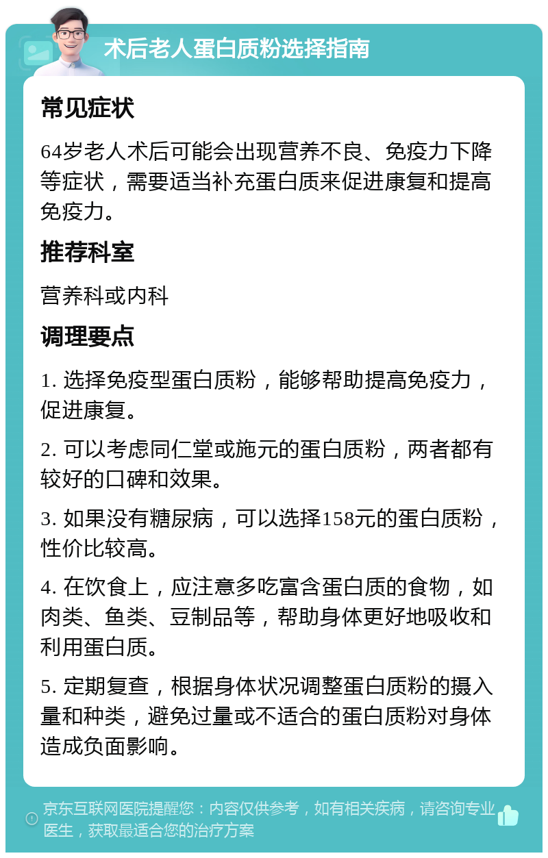 术后老人蛋白质粉选择指南 常见症状 64岁老人术后可能会出现营养不良、免疫力下降等症状，需要适当补充蛋白质来促进康复和提高免疫力。 推荐科室 营养科或内科 调理要点 1. 选择免疫型蛋白质粉，能够帮助提高免疫力，促进康复。 2. 可以考虑同仁堂或施元的蛋白质粉，两者都有较好的口碑和效果。 3. 如果没有糖尿病，可以选择158元的蛋白质粉，性价比较高。 4. 在饮食上，应注意多吃富含蛋白质的食物，如肉类、鱼类、豆制品等，帮助身体更好地吸收和利用蛋白质。 5. 定期复查，根据身体状况调整蛋白质粉的摄入量和种类，避免过量或不适合的蛋白质粉对身体造成负面影响。