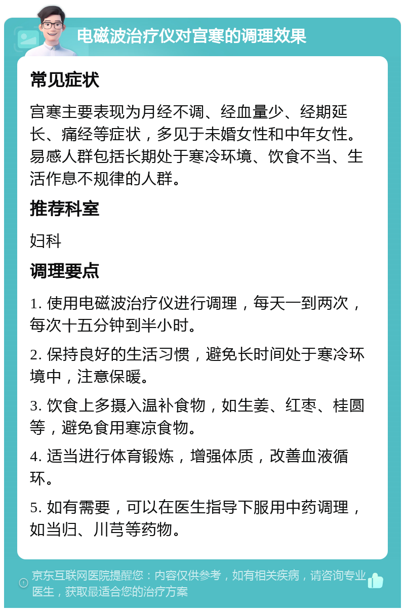 电磁波治疗仪对宫寒的调理效果 常见症状 宫寒主要表现为月经不调、经血量少、经期延长、痛经等症状，多见于未婚女性和中年女性。易感人群包括长期处于寒冷环境、饮食不当、生活作息不规律的人群。 推荐科室 妇科 调理要点 1. 使用电磁波治疗仪进行调理，每天一到两次，每次十五分钟到半小时。 2. 保持良好的生活习惯，避免长时间处于寒冷环境中，注意保暖。 3. 饮食上多摄入温补食物，如生姜、红枣、桂圆等，避免食用寒凉食物。 4. 适当进行体育锻炼，增强体质，改善血液循环。 5. 如有需要，可以在医生指导下服用中药调理，如当归、川芎等药物。