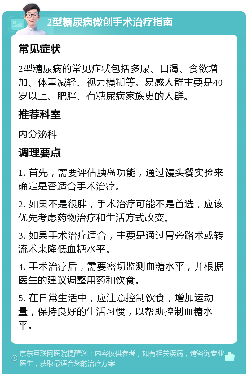 2型糖尿病微创手术治疗指南 常见症状 2型糖尿病的常见症状包括多尿、口渴、食欲增加、体重减轻、视力模糊等。易感人群主要是40岁以上、肥胖、有糖尿病家族史的人群。 推荐科室 内分泌科 调理要点 1. 首先，需要评估胰岛功能，通过馒头餐实验来确定是否适合手术治疗。 2. 如果不是很胖，手术治疗可能不是首选，应该优先考虑药物治疗和生活方式改变。 3. 如果手术治疗适合，主要是通过胃旁路术或转流术来降低血糖水平。 4. 手术治疗后，需要密切监测血糖水平，并根据医生的建议调整用药和饮食。 5. 在日常生活中，应注意控制饮食，增加运动量，保持良好的生活习惯，以帮助控制血糖水平。