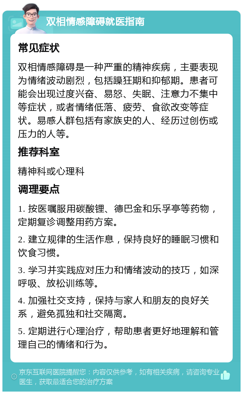 双相情感障碍就医指南 常见症状 双相情感障碍是一种严重的精神疾病，主要表现为情绪波动剧烈，包括躁狂期和抑郁期。患者可能会出现过度兴奋、易怒、失眠、注意力不集中等症状，或者情绪低落、疲劳、食欲改变等症状。易感人群包括有家族史的人、经历过创伤或压力的人等。 推荐科室 精神科或心理科 调理要点 1. 按医嘱服用碳酸锂、德巴金和乐孚亭等药物，定期复诊调整用药方案。 2. 建立规律的生活作息，保持良好的睡眠习惯和饮食习惯。 3. 学习并实践应对压力和情绪波动的技巧，如深呼吸、放松训练等。 4. 加强社交支持，保持与家人和朋友的良好关系，避免孤独和社交隔离。 5. 定期进行心理治疗，帮助患者更好地理解和管理自己的情绪和行为。