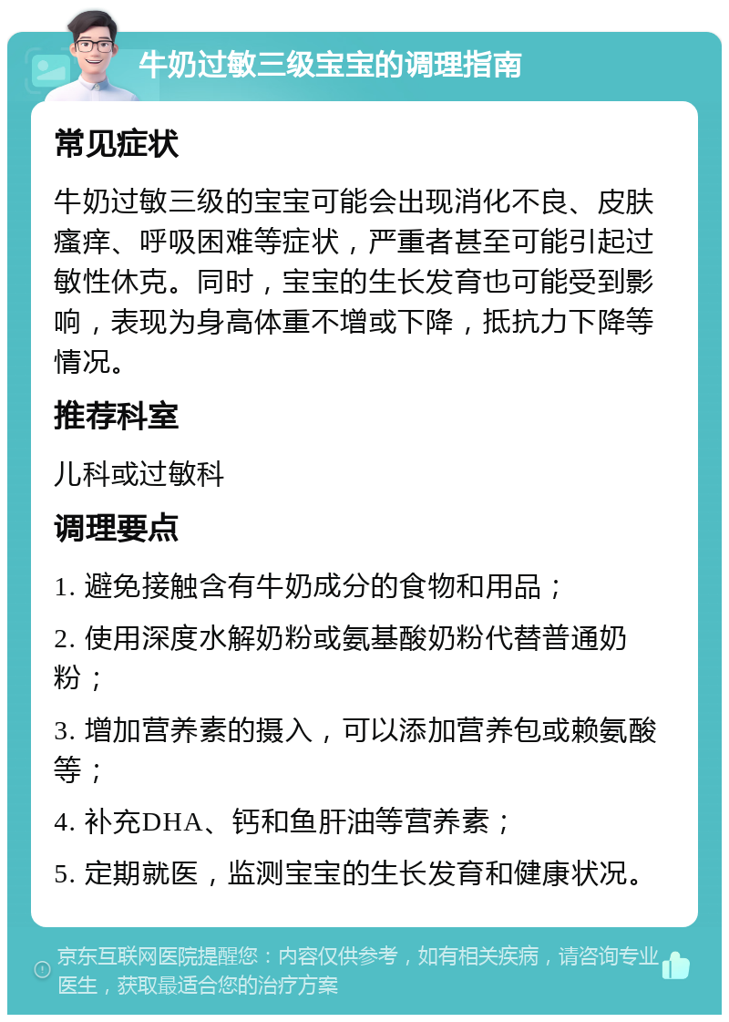 牛奶过敏三级宝宝的调理指南 常见症状 牛奶过敏三级的宝宝可能会出现消化不良、皮肤瘙痒、呼吸困难等症状，严重者甚至可能引起过敏性休克。同时，宝宝的生长发育也可能受到影响，表现为身高体重不增或下降，抵抗力下降等情况。 推荐科室 儿科或过敏科 调理要点 1. 避免接触含有牛奶成分的食物和用品； 2. 使用深度水解奶粉或氨基酸奶粉代替普通奶粉； 3. 增加营养素的摄入，可以添加营养包或赖氨酸等； 4. 补充DHA、钙和鱼肝油等营养素； 5. 定期就医，监测宝宝的生长发育和健康状况。