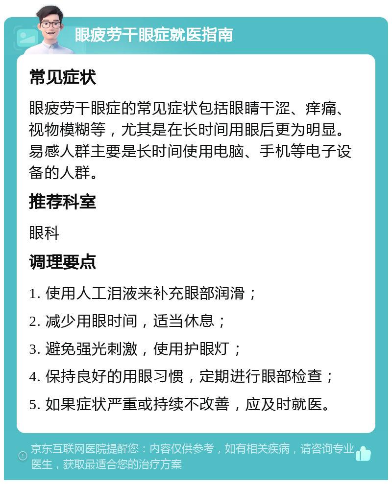 眼疲劳干眼症就医指南 常见症状 眼疲劳干眼症的常见症状包括眼睛干涩、痒痛、视物模糊等，尤其是在长时间用眼后更为明显。易感人群主要是长时间使用电脑、手机等电子设备的人群。 推荐科室 眼科 调理要点 1. 使用人工泪液来补充眼部润滑； 2. 减少用眼时间，适当休息； 3. 避免强光刺激，使用护眼灯； 4. 保持良好的用眼习惯，定期进行眼部检查； 5. 如果症状严重或持续不改善，应及时就医。