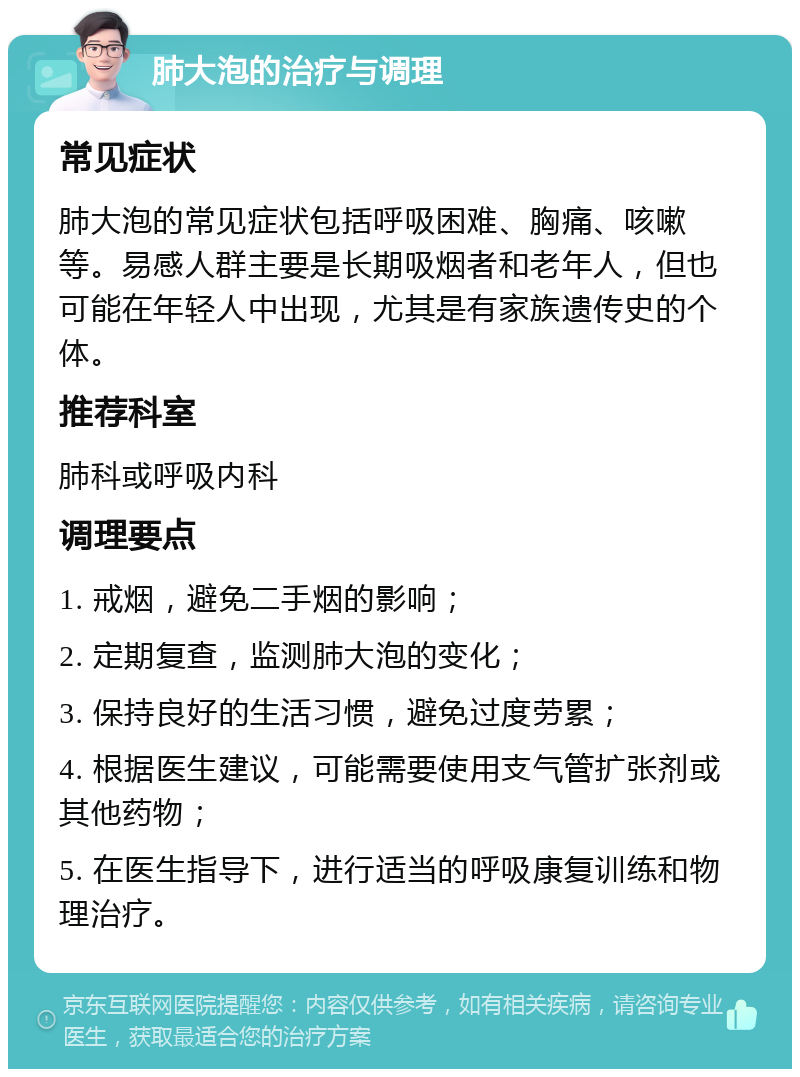 肺大泡的治疗与调理 常见症状 肺大泡的常见症状包括呼吸困难、胸痛、咳嗽等。易感人群主要是长期吸烟者和老年人，但也可能在年轻人中出现，尤其是有家族遗传史的个体。 推荐科室 肺科或呼吸内科 调理要点 1. 戒烟，避免二手烟的影响； 2. 定期复查，监测肺大泡的变化； 3. 保持良好的生活习惯，避免过度劳累； 4. 根据医生建议，可能需要使用支气管扩张剂或其他药物； 5. 在医生指导下，进行适当的呼吸康复训练和物理治疗。