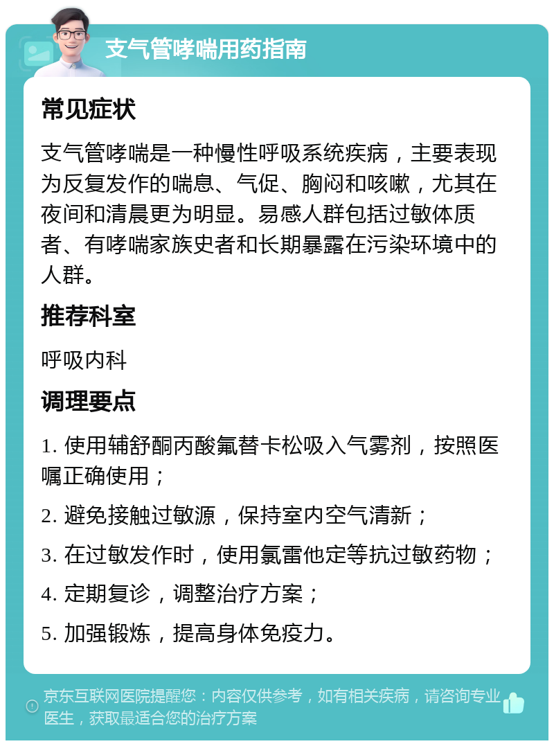 支气管哮喘用药指南 常见症状 支气管哮喘是一种慢性呼吸系统疾病，主要表现为反复发作的喘息、气促、胸闷和咳嗽，尤其在夜间和清晨更为明显。易感人群包括过敏体质者、有哮喘家族史者和长期暴露在污染环境中的人群。 推荐科室 呼吸内科 调理要点 1. 使用辅舒酮丙酸氟替卡松吸入气雾剂，按照医嘱正确使用； 2. 避免接触过敏源，保持室内空气清新； 3. 在过敏发作时，使用氯雷他定等抗过敏药物； 4. 定期复诊，调整治疗方案； 5. 加强锻炼，提高身体免疫力。