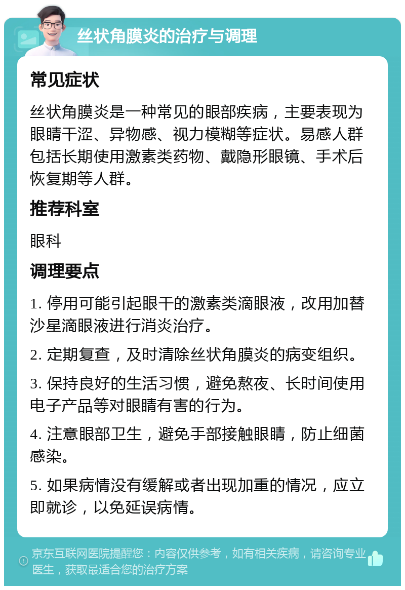 丝状角膜炎的治疗与调理 常见症状 丝状角膜炎是一种常见的眼部疾病，主要表现为眼睛干涩、异物感、视力模糊等症状。易感人群包括长期使用激素类药物、戴隐形眼镜、手术后恢复期等人群。 推荐科室 眼科 调理要点 1. 停用可能引起眼干的激素类滴眼液，改用加替沙星滴眼液进行消炎治疗。 2. 定期复查，及时清除丝状角膜炎的病变组织。 3. 保持良好的生活习惯，避免熬夜、长时间使用电子产品等对眼睛有害的行为。 4. 注意眼部卫生，避免手部接触眼睛，防止细菌感染。 5. 如果病情没有缓解或者出现加重的情况，应立即就诊，以免延误病情。