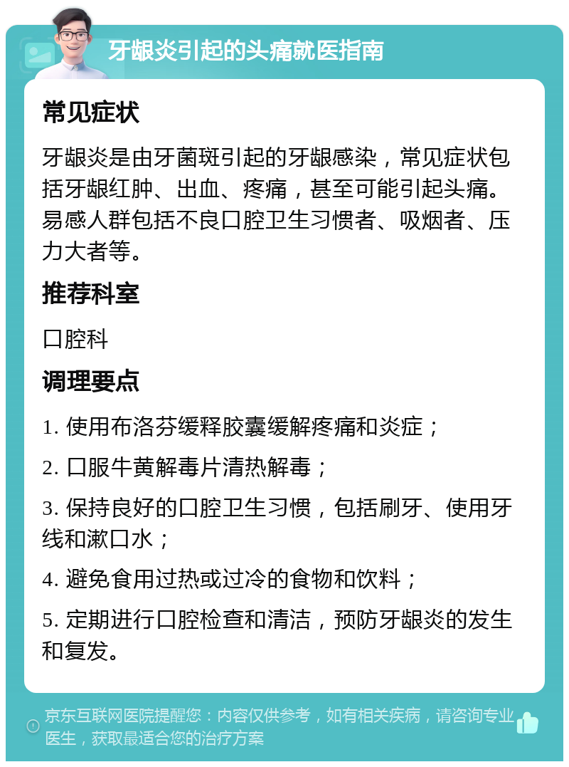 牙龈炎引起的头痛就医指南 常见症状 牙龈炎是由牙菌斑引起的牙龈感染，常见症状包括牙龈红肿、出血、疼痛，甚至可能引起头痛。易感人群包括不良口腔卫生习惯者、吸烟者、压力大者等。 推荐科室 口腔科 调理要点 1. 使用布洛芬缓释胶囊缓解疼痛和炎症； 2. 口服牛黄解毒片清热解毒； 3. 保持良好的口腔卫生习惯，包括刷牙、使用牙线和漱口水； 4. 避免食用过热或过冷的食物和饮料； 5. 定期进行口腔检查和清洁，预防牙龈炎的发生和复发。