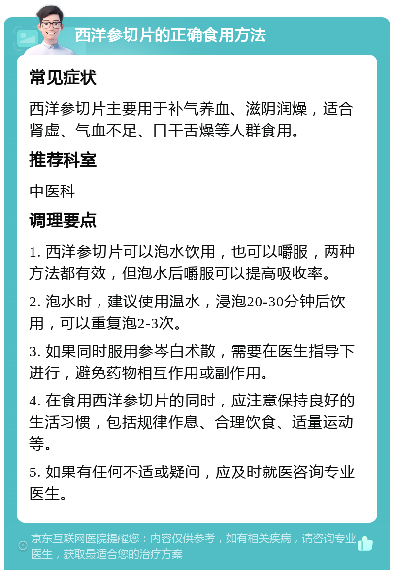 西洋参切片的正确食用方法 常见症状 西洋参切片主要用于补气养血、滋阴润燥，适合肾虚、气血不足、口干舌燥等人群食用。 推荐科室 中医科 调理要点 1. 西洋参切片可以泡水饮用，也可以嚼服，两种方法都有效，但泡水后嚼服可以提高吸收率。 2. 泡水时，建议使用温水，浸泡20-30分钟后饮用，可以重复泡2-3次。 3. 如果同时服用参岑白术散，需要在医生指导下进行，避免药物相互作用或副作用。 4. 在食用西洋参切片的同时，应注意保持良好的生活习惯，包括规律作息、合理饮食、适量运动等。 5. 如果有任何不适或疑问，应及时就医咨询专业医生。