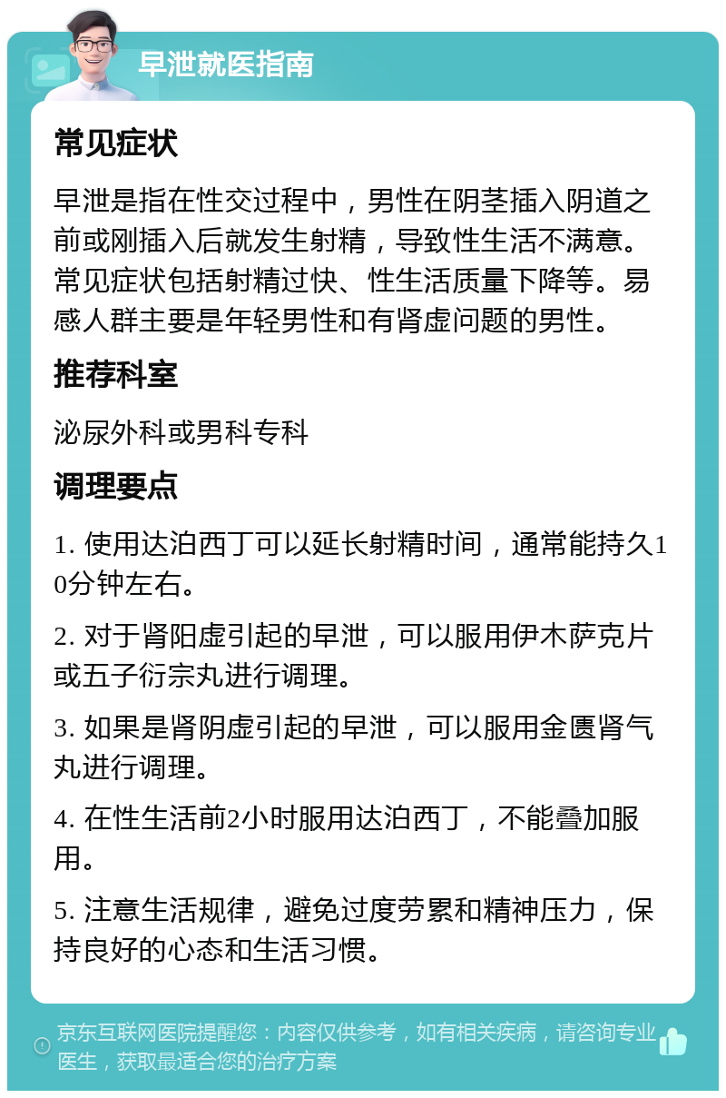 早泄就医指南 常见症状 早泄是指在性交过程中，男性在阴茎插入阴道之前或刚插入后就发生射精，导致性生活不满意。常见症状包括射精过快、性生活质量下降等。易感人群主要是年轻男性和有肾虚问题的男性。 推荐科室 泌尿外科或男科专科 调理要点 1. 使用达泊西丁可以延长射精时间，通常能持久10分钟左右。 2. 对于肾阳虚引起的早泄，可以服用伊木萨克片或五子衍宗丸进行调理。 3. 如果是肾阴虚引起的早泄，可以服用金匮肾气丸进行调理。 4. 在性生活前2小时服用达泊西丁，不能叠加服用。 5. 注意生活规律，避免过度劳累和精神压力，保持良好的心态和生活习惯。