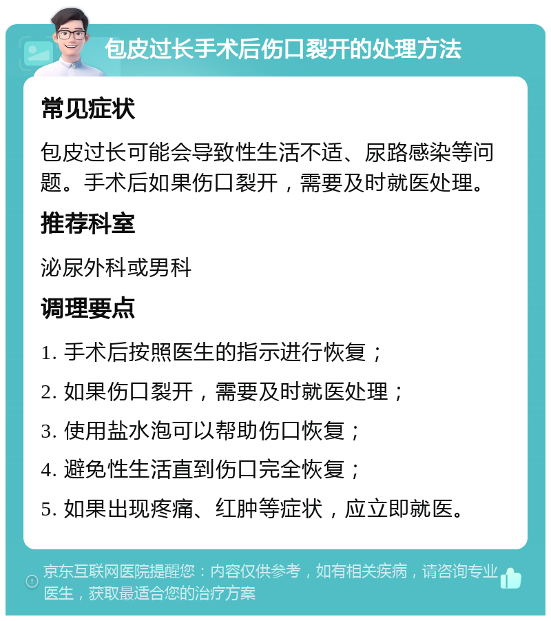 包皮过长手术后伤口裂开的处理方法 常见症状 包皮过长可能会导致性生活不适、尿路感染等问题。手术后如果伤口裂开，需要及时就医处理。 推荐科室 泌尿外科或男科 调理要点 1. 手术后按照医生的指示进行恢复； 2. 如果伤口裂开，需要及时就医处理； 3. 使用盐水泡可以帮助伤口恢复； 4. 避免性生活直到伤口完全恢复； 5. 如果出现疼痛、红肿等症状，应立即就医。