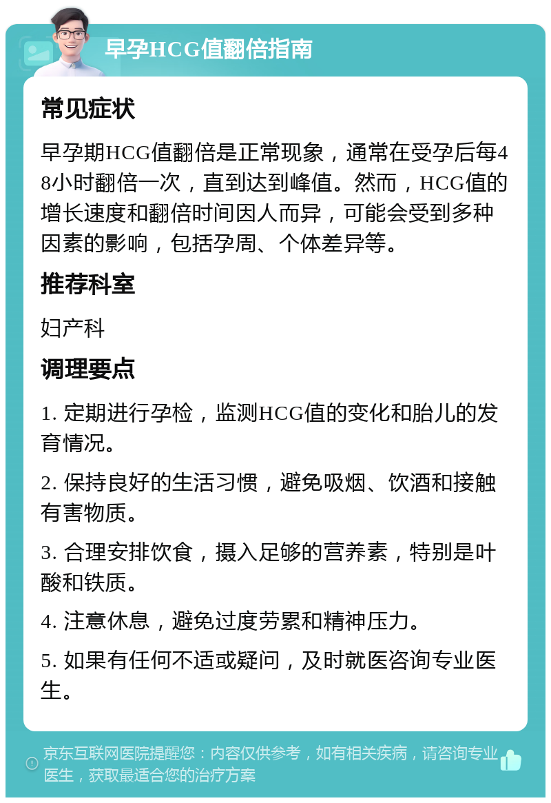 早孕HCG值翻倍指南 常见症状 早孕期HCG值翻倍是正常现象，通常在受孕后每48小时翻倍一次，直到达到峰值。然而，HCG值的增长速度和翻倍时间因人而异，可能会受到多种因素的影响，包括孕周、个体差异等。 推荐科室 妇产科 调理要点 1. 定期进行孕检，监测HCG值的变化和胎儿的发育情况。 2. 保持良好的生活习惯，避免吸烟、饮酒和接触有害物质。 3. 合理安排饮食，摄入足够的营养素，特别是叶酸和铁质。 4. 注意休息，避免过度劳累和精神压力。 5. 如果有任何不适或疑问，及时就医咨询专业医生。