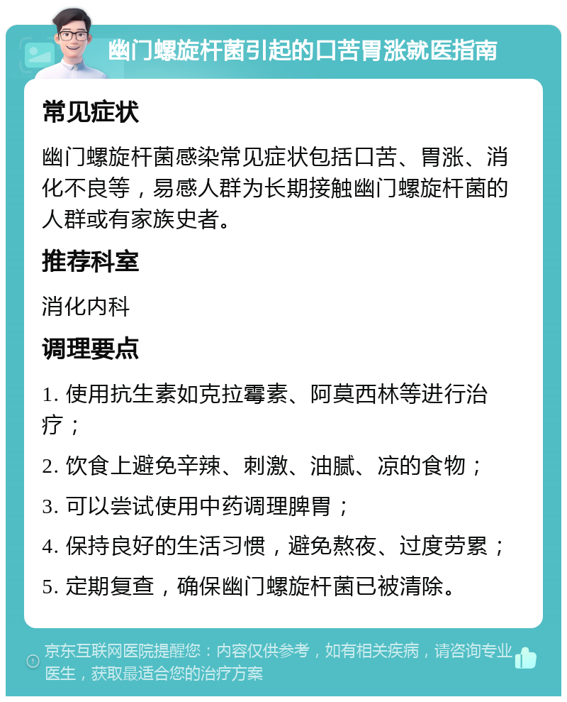 幽门螺旋杆菌引起的口苦胃涨就医指南 常见症状 幽门螺旋杆菌感染常见症状包括口苦、胃涨、消化不良等，易感人群为长期接触幽门螺旋杆菌的人群或有家族史者。 推荐科室 消化内科 调理要点 1. 使用抗生素如克拉霉素、阿莫西林等进行治疗； 2. 饮食上避免辛辣、刺激、油腻、凉的食物； 3. 可以尝试使用中药调理脾胃； 4. 保持良好的生活习惯，避免熬夜、过度劳累； 5. 定期复查，确保幽门螺旋杆菌已被清除。