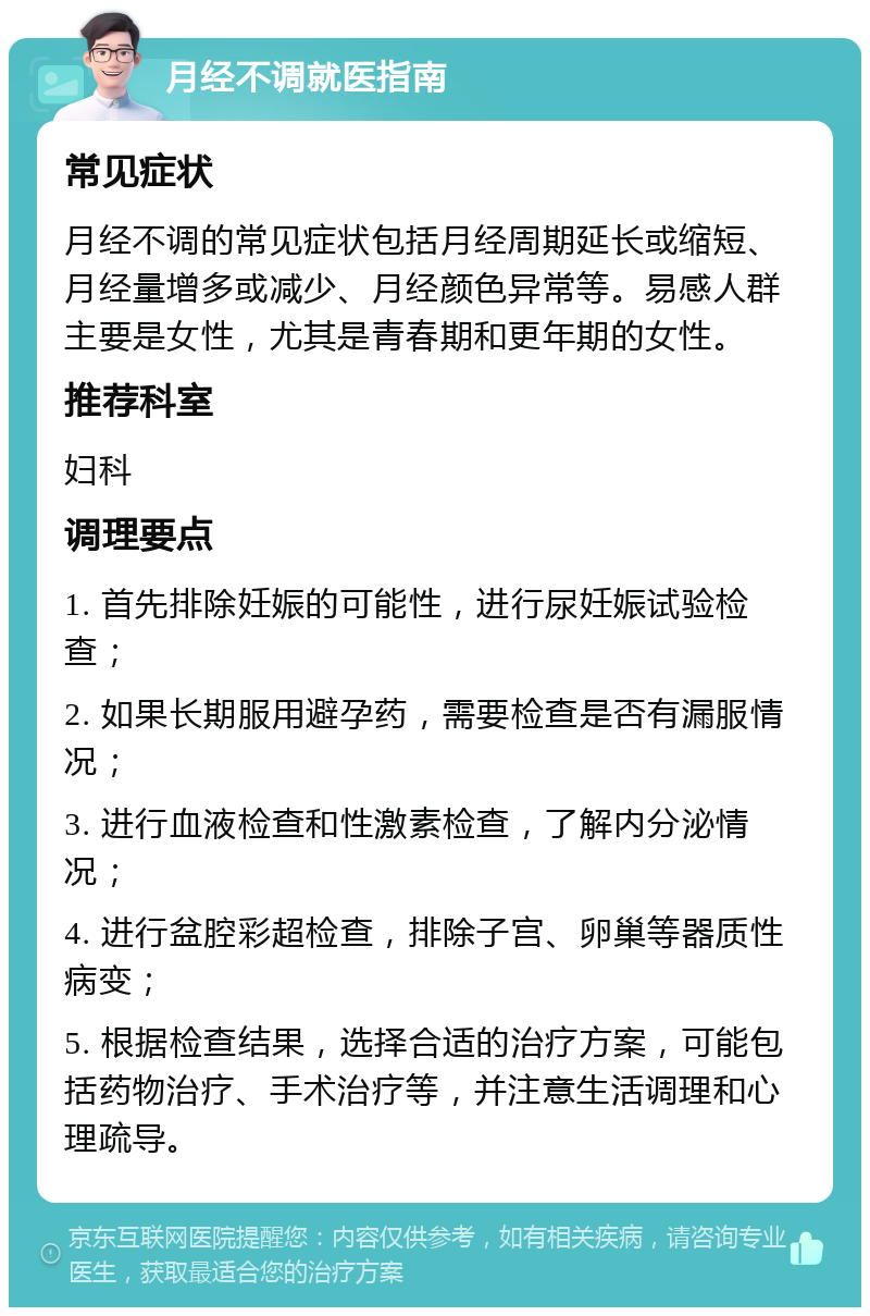 月经不调就医指南 常见症状 月经不调的常见症状包括月经周期延长或缩短、月经量增多或减少、月经颜色异常等。易感人群主要是女性，尤其是青春期和更年期的女性。 推荐科室 妇科 调理要点 1. 首先排除妊娠的可能性，进行尿妊娠试验检查； 2. 如果长期服用避孕药，需要检查是否有漏服情况； 3. 进行血液检查和性激素检查，了解内分泌情况； 4. 进行盆腔彩超检查，排除子宫、卵巢等器质性病变； 5. 根据检查结果，选择合适的治疗方案，可能包括药物治疗、手术治疗等，并注意生活调理和心理疏导。