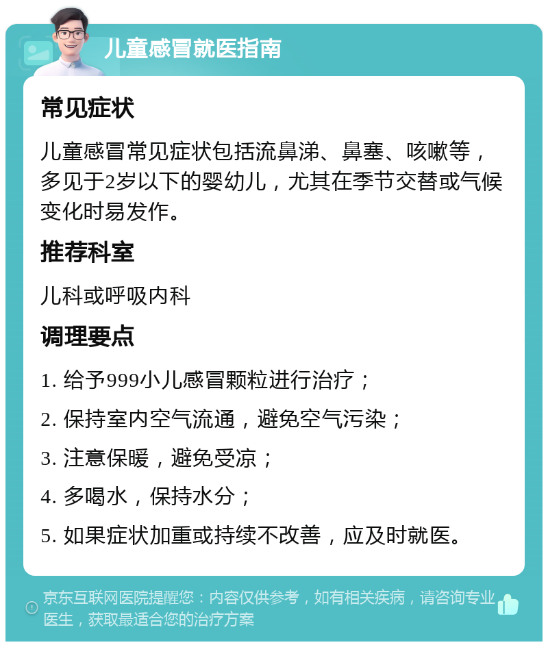 儿童感冒就医指南 常见症状 儿童感冒常见症状包括流鼻涕、鼻塞、咳嗽等，多见于2岁以下的婴幼儿，尤其在季节交替或气候变化时易发作。 推荐科室 儿科或呼吸内科 调理要点 1. 给予999小儿感冒颗粒进行治疗； 2. 保持室内空气流通，避免空气污染； 3. 注意保暖，避免受凉； 4. 多喝水，保持水分； 5. 如果症状加重或持续不改善，应及时就医。