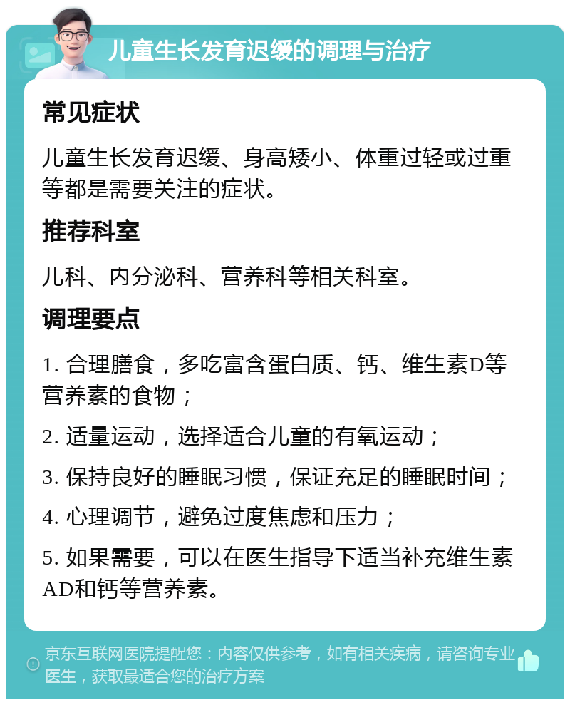 儿童生长发育迟缓的调理与治疗 常见症状 儿童生长发育迟缓、身高矮小、体重过轻或过重等都是需要关注的症状。 推荐科室 儿科、内分泌科、营养科等相关科室。 调理要点 1. 合理膳食，多吃富含蛋白质、钙、维生素D等营养素的食物； 2. 适量运动，选择适合儿童的有氧运动； 3. 保持良好的睡眠习惯，保证充足的睡眠时间； 4. 心理调节，避免过度焦虑和压力； 5. 如果需要，可以在医生指导下适当补充维生素AD和钙等营养素。