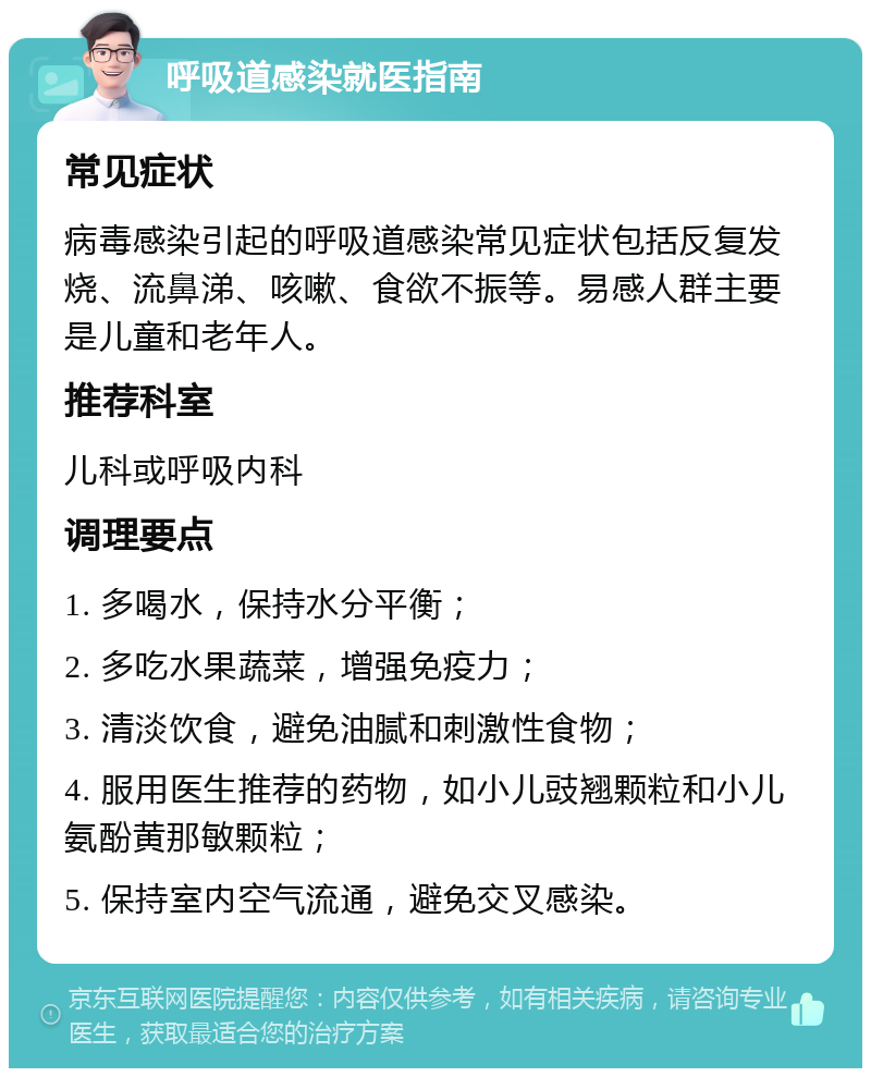 呼吸道感染就医指南 常见症状 病毒感染引起的呼吸道感染常见症状包括反复发烧、流鼻涕、咳嗽、食欲不振等。易感人群主要是儿童和老年人。 推荐科室 儿科或呼吸内科 调理要点 1. 多喝水，保持水分平衡； 2. 多吃水果蔬菜，增强免疫力； 3. 清淡饮食，避免油腻和刺激性食物； 4. 服用医生推荐的药物，如小儿豉翘颗粒和小儿氨酚黄那敏颗粒； 5. 保持室内空气流通，避免交叉感染。