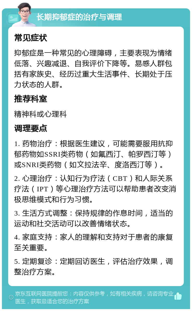 长期抑郁症的治疗与调理 常见症状 抑郁症是一种常见的心理障碍，主要表现为情绪低落、兴趣减退、自我评价下降等。易感人群包括有家族史、经历过重大生活事件、长期处于压力状态的人群。 推荐科室 精神科或心理科 调理要点 1. 药物治疗：根据医生建议，可能需要服用抗抑郁药物如SSRI类药物（如氟西汀、帕罗西汀等）或SNRI类药物（如文拉法辛、度洛西汀等）。 2. 心理治疗：认知行为疗法（CBT）和人际关系疗法（IPT）等心理治疗方法可以帮助患者改变消极思维模式和行为习惯。 3. 生活方式调整：保持规律的作息时间，适当的运动和社交活动可以改善情绪状态。 4. 家庭支持：家人的理解和支持对于患者的康复至关重要。 5. 定期复诊：定期回访医生，评估治疗效果，调整治疗方案。