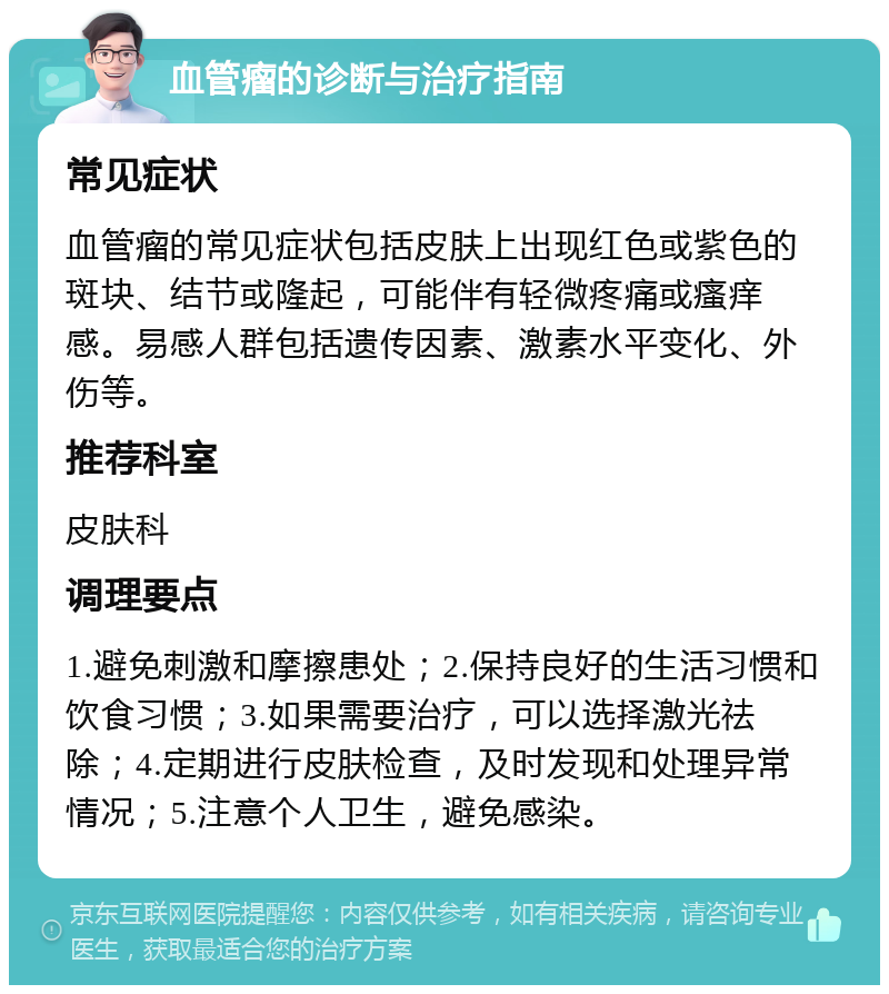 血管瘤的诊断与治疗指南 常见症状 血管瘤的常见症状包括皮肤上出现红色或紫色的斑块、结节或隆起，可能伴有轻微疼痛或瘙痒感。易感人群包括遗传因素、激素水平变化、外伤等。 推荐科室 皮肤科 调理要点 1.避免刺激和摩擦患处；2.保持良好的生活习惯和饮食习惯；3.如果需要治疗，可以选择激光祛除；4.定期进行皮肤检查，及时发现和处理异常情况；5.注意个人卫生，避免感染。