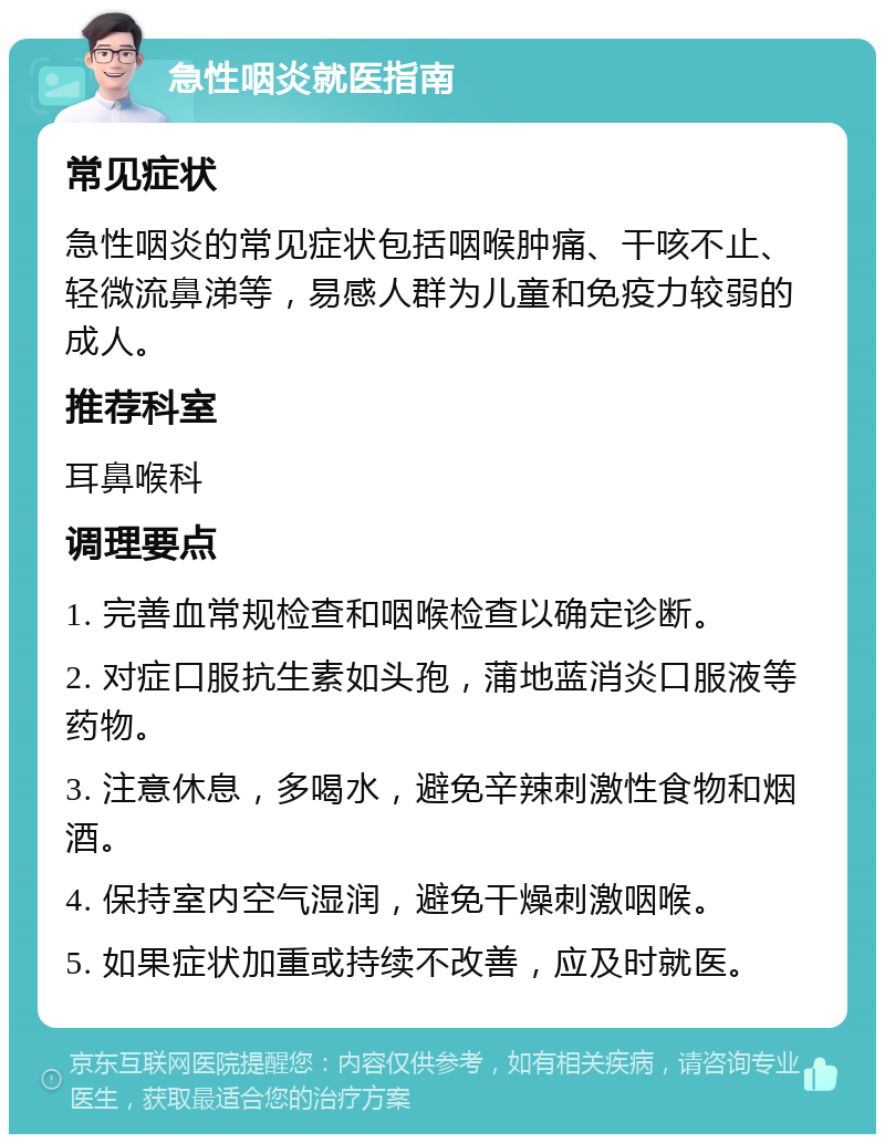 急性咽炎就医指南 常见症状 急性咽炎的常见症状包括咽喉肿痛、干咳不止、轻微流鼻涕等，易感人群为儿童和免疫力较弱的成人。 推荐科室 耳鼻喉科 调理要点 1. 完善血常规检查和咽喉检查以确定诊断。 2. 对症口服抗生素如头孢，蒲地蓝消炎口服液等药物。 3. 注意休息，多喝水，避免辛辣刺激性食物和烟酒。 4. 保持室内空气湿润，避免干燥刺激咽喉。 5. 如果症状加重或持续不改善，应及时就医。