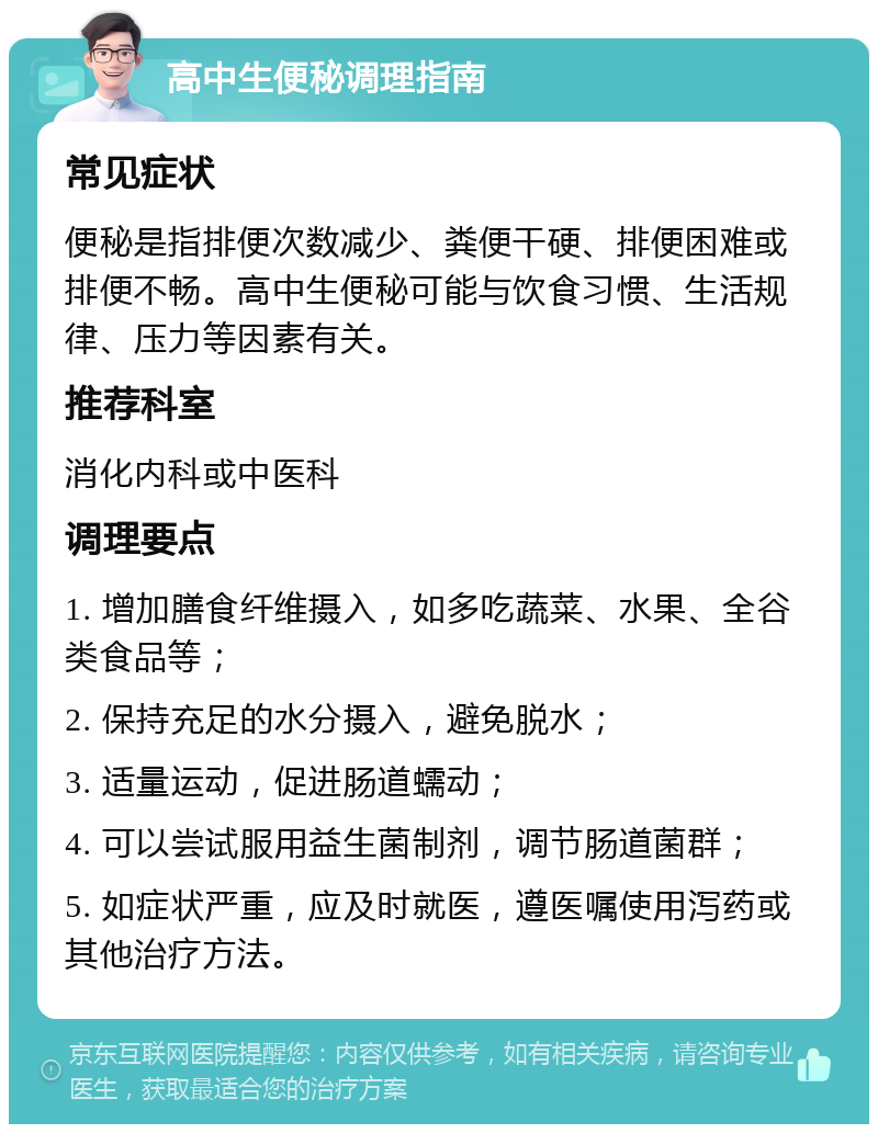 高中生便秘调理指南 常见症状 便秘是指排便次数减少、粪便干硬、排便困难或排便不畅。高中生便秘可能与饮食习惯、生活规律、压力等因素有关。 推荐科室 消化内科或中医科 调理要点 1. 增加膳食纤维摄入，如多吃蔬菜、水果、全谷类食品等； 2. 保持充足的水分摄入，避免脱水； 3. 适量运动，促进肠道蠕动； 4. 可以尝试服用益生菌制剂，调节肠道菌群； 5. 如症状严重，应及时就医，遵医嘱使用泻药或其他治疗方法。